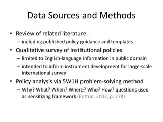 Data Sources and Methods
• Review of related literature
– including published policy guidance and templates
• Qualitative survey of institutional policies
– limited to English-language information in public domain
– intended to inform instrument development for large-scale
international survey
• Policy analysis via 5W1H problem-solving method
– Why? What? When? Where? Who? How? questions used
as sensitizing framework (Patton, 2002, p. 278)
 