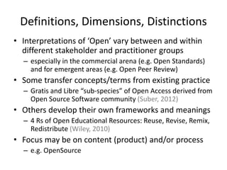 Definitions, Dimensions, Distinctions
• Interpretations of ‘Open’ vary between and within
different stakeholder and practitioner groups
– especially in the commercial arena (e.g. Open Standards)
and for emergent areas (e.g. Open Peer Review)
• Some transfer concepts/terms from existing practice
– Gratis and Libre “sub-species” of Open Access derived from
Open Source Software community (Suber, 2012)
• Others develop their own frameworks and meanings
– 4 Rs of Open Educational Resources: Reuse, Revise, Remix,
Redistribute (Wiley, 2010)
• Focus may be on content (product) and/or process
– e.g. OpenSource
 