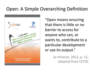 Open: A Simple Overarching Definition
“Open means ensuring
that there is little or no
barrier to access for
anyone who can, or
wants to, contribute to a
particular development
or use its output.”
(e-Infranet, 2013, p. 12,
adapted from CETIS)
 
