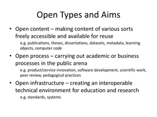 Open Types and Aims
• Open content – making content of various sorts
freely accessible and available for reuse
e.g. publications, theses, dissertations, datasets, metadata, learning
objects, computer code
• Open process – carrying out academic or business
processes in the public arena
e.g. product/service innovation, software development, scientific work,
peer review, pedagogical practices
• Open infrastructure – creating an interoperable
technical environment for education and research
e.g. standards, systems
 