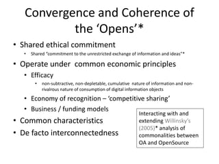 Convergence and Coherence of
the ‘Opens’*
• Shared ethical commitment
• Shared “commitment to the unrestricted exchange of information and ideas”*
• Operate under common economic principles
• Efficacy
• non-subtractive, non-depletable, cumulative nature of information and non-
rivalrous nature of consumption of digital information objects
• Economy of recognition – ‘competitive sharing’
• Business / funding models
• Common characteristics
• De facto interconnectedness
Interacting with and
extending Willinsky’s
(2005)* analysis of
commonalities between
OA and OpenSource
 
