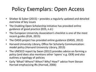 Policy Exemplars: Open Access
• Shieber & Suber (2015) – provides a regularly updated and detailed
overview of key issues
• The Enabling Open Scholarship initiative has provided online
guidance of good practice (EOS, n.d.)
• The European University Association’s checklist is one of the most
recent guides (EUA, 2015)
• The OASIS project has provided online guidance (OASIS, 2012)
• Harvard University Library, Office for Scholarly Communication:
model policy (Harvard University Library, 2013)
• The UNESCO report by Swan (2012) provides advice on forming a
policy (and does also mentions other ‘opens’ e.g. OER) and also
outlines a typology of policies
• Early ‘What? Where? When? Why? How?’ advice from Stevan
Harnad emphasising IRs (Harnad, 2006)
 