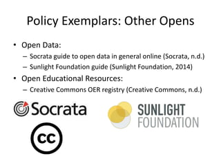 Policy Exemplars: Other Opens
• Open Data:
– Socrata guide to open data in general online (Socrata, n.d.)
– Sunlight Foundation guide (Sunlight Foundation, 2014)
• Open Educational Resources:
– Creative Commons OER registry (Creative Commons, n.d.)
 