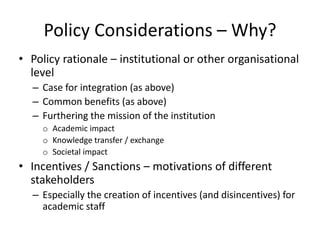 Policy Considerations – Why?
• Policy rationale – institutional or other organisational
level
– Case for integration (as above)
– Common benefits (as above)
– Furthering the mission of the institution
o Academic impact
o Knowledge transfer / exchange
o Societal impact
• Incentives / Sanctions – motivations of different
stakeholders
– Especially the creation of incentives (and disincentives) for
academic staff
 