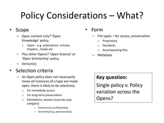 Policy Considerations – What?
• Scope
– Open content only? ‘Open
Knowledge’ policy
o Types – e.g. publications: articles,
chapters , books etc
– Plus other Opens? ‘Open Science’ or
‘Open Scholarship’ policy
– Version(s)
• Selection criteria
– An Open policy does not necessarily
mean all instances of a type are made
open, there is likely to be selectivity
o For immediate access
o For long-term preservation
o Exemptions, waivers (case-by-case,
category)
– Commercial confidentiality
– Sensitivity (e.g. personal data)
• Form
– File types – for access, preservation
o Proprietary
o Standards
o Accompanying files
– Metadata
Key question:
Single policy v. Policy
variation across the
Opens?
 