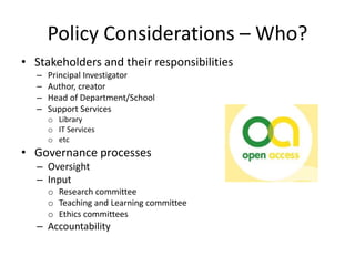 Policy Considerations – Who?
• Stakeholders and their responsibilities
– Principal Investigator
– Author, creator
– Head of Department/School
– Support Services
o Library
o IT Services
o etc
• Governance processes
– Oversight
– Input
o Research committee
o Teaching and Learning committee
o Ethics committees
– Accountability
 