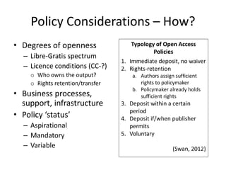 Policy Considerations – How?
• Degrees of openness
– Libre-Gratis spectrum
– Licence conditions (CC-?)
o Who owns the output?
o Rights retention/transfer
• Business processes,
support, infrastructure
• Policy ‘status’
– Aspirational
– Mandatory
– Variable
Typology of Open Access
Policies
1. Immediate deposit, no waiver
2. Rights-retention
a. Authors assign sufficient
rights to policymaker
b. Policymaker already holds
sufficient rights
3. Deposit within a certain
period
4. Deposit if/when publisher
permits
5. Voluntary
(Swan, 2012)
 