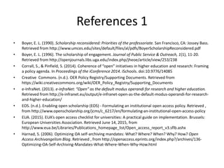 References 1
• Boyer, E. L. (1990). Scholarship reconsidered: Priorities of the professoriate. San Francisco, CA: Jossey Bass.
Retrieved from http://www.umces.edu/sites/default/files/al/pdfs/BoyerScholarshipReconsidered.pdf
• Boyer, E. L. (1996). The scholarship of engagement. Journal of Public Service & Outreach, 1(1), 11-20.
Retrieved from http://openjournals.libs.uga.edu/index.php/jheoe/article/view/253/238
• Corrall, S., & Pinfield, S. (2014). Coherence of “open” initiatives in higher education and research: Framing
a policy agenda. In Proceedings of the iConference 2014. iSchools. doi:10.9776/14085
• Creative Commons. (n.d.). OER Policy Registry/Supporting Documents. Retrieved from
https://wiki.creativecommons.org/wiki/OER_Policy_Registry/Supporting_Documents
• e-InfraNet. (2013). e-InfraNet: “Open” as the default modus operandi for research and higher education.
Retrieved from http://e-infranet.eu/output/e-infranet-open-as-the-default-modus-operandi-for-research-
and-higher-education/
• EOS. (n.d.). Enabling open scholarship (EOS) - Formulating an institutional open access policy. Retrieved ,
from http://www.openscholarship.org/jcms/c_6217/en/formulating-an-institutional-open-access-policy
• EUA. (2015). EUA’s open access checklist for universities: A practical guide on implementation. Brussels:
European Universities Association. Retrieved June 14, 2015, from
http://www.eua.be/Libraries/Publications_homepage_list/Open_access_report_v3.sflb.ashx
• Harnad, S. (2006). Optimizing OA self-archiving mandates: What? Where? When? Why? How? Open
Access Archivangelism Blog. Retrieved , from http://openaccess.eprints.org/index.php?/archives/136-
Optimizing-OA-Self-Archiving-Mandates-What-Where-When-Why-How.html
 