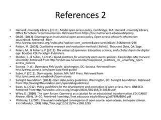 References 2
• Harvard University Library. (2013). Model open access policy. Cambridge, MA: Harvard University Library,
Office for Scholarly Communication. Retrieved from https://osc.hul.harvard.edu/modelpolicy
• OASIS. (2012). Developing an institutional open access policy. Open access scholarly information
sourcebook. Retrieved , from
http://www.openoasis.org/index.php?option=com_content&view=article&id=145&Itemid=298
• Patton, M. (2002). Qualitative research and evaluation methods (3rd ed.). Thousand Oaks, CA: Sage.
• Peters, M., & Roberts, P. (2012). The virtues of openness: Education, science, and scholarship in the digital
age. Boulder, CO: Paradigm Publishers.
• Shieber, S., & Suber, P. (2015). Good practices for university open-access policies. Cambridge, MA: Harvard
University. Retrieved from http://cyber.law.harvard.edu/hoap/Good_practices_for_university_open-
access_policies
• Socrata. (n.d.). Open data field guide. Washington, DC: Socrata. Retrieved from
http://www.socrata.com/open-data-field-guide/
• Suber, P. (2012). Open access. Boston, MA: MIT Press. Retrieved from
http://mitpress.mit.edu/books/open-access
• Sunlight Foundation. (2014). Open data policy guidelines. Washington, DC: Sunlight Foundation. Retrieved
from http://sunlightfoundation.com/opendataguidelines/
• Swan, A. (2012). Policy guidelines for the development and promotion of open access. Paris: UNESCO.
Retrieved from http://unesdoc.unesco.org/images/0021/002158/215863e.pdf
• Wiley, D. (2010). The open future: Openness as a catalyst for an educational transformation.EDUCAUSE
Review, 45(4), 14–20. Retrieved from http://net.educause.edu/ir/library/pdf/ERM1040.pdf
• Willinsky, J. (2005). The unacknowledged convergence of open source, open access, and open science.
First Monday, 10(8). http://doi.org/10.5210/fm.v10i8.1265
 