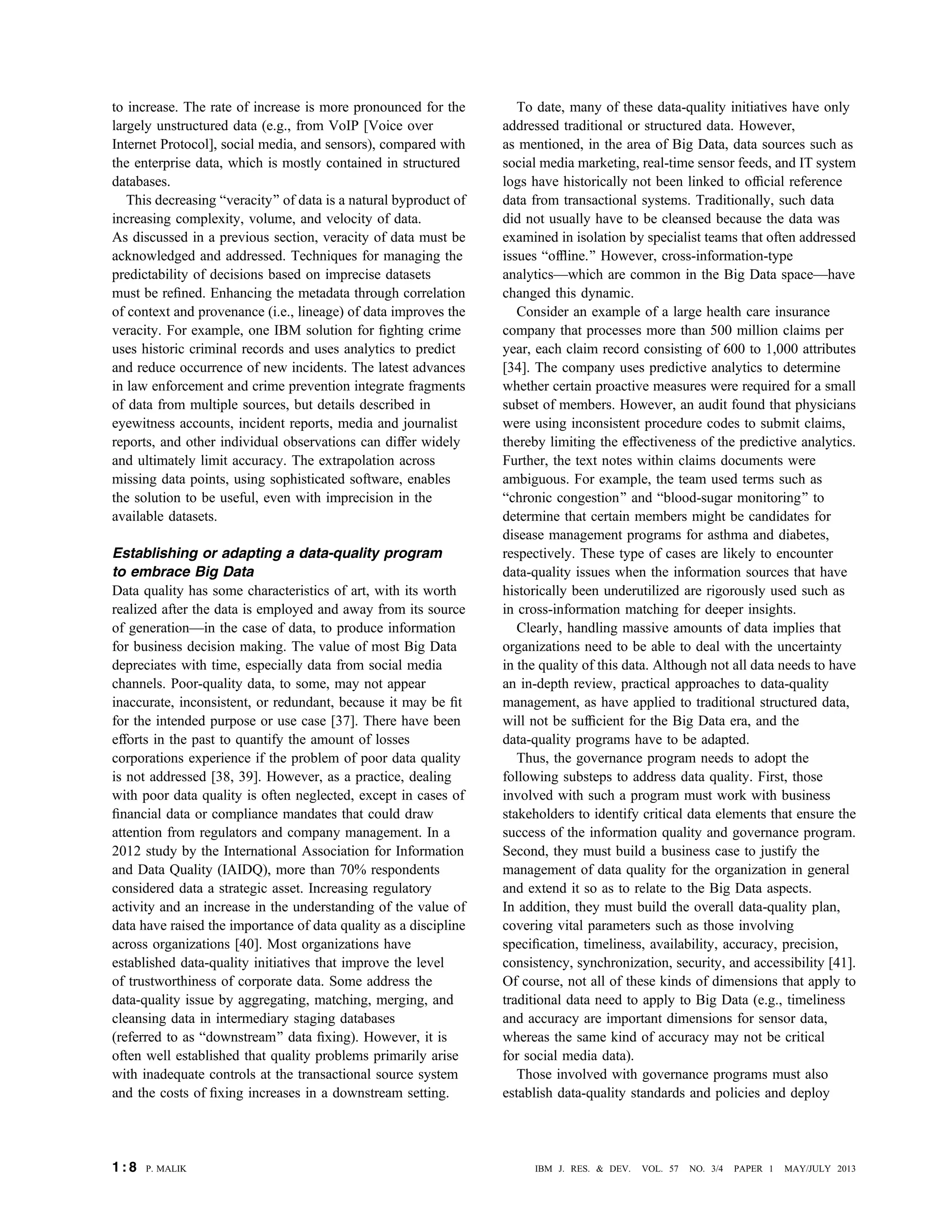 to increase. The rate of increase is more pronounced for the
largely unstructured data (e.g., from VoIP [Voice over
Internet Protocol], social media, and sensors), compared with
the enterprise data, which is mostly contained in structured
databases.
This decreasing Bveracity[ of data is a natural byproduct of
increasing complexity, volume, and velocity of data.
As discussed in a previous section, veracity of data must be
acknowledged and addressed. Techniques for managing the
predictability of decisions based on imprecise datasets
must be reﬁned. Enhancing the metadata through correlation
of context and provenance (i.e., lineage) of data improves the
veracity. For example, one IBM solution for ﬁghting crime
uses historic criminal records and uses analytics to predict
and reduce occurrence of new incidents. The latest advances
in law enforcement and crime prevention integrate fragments
of data from multiple sources, but details described in
eyewitness accounts, incident reports, media and journalist
reports, and other individual observations can differ widely
and ultimately limit accuracy. The extrapolation across
missing data points, using sophisticated software, enables
the solution to be useful, even with imprecision in the
available datasets.
Establishing or adapting a data-quality program
to embrace Big Data
Data quality has some characteristics of art, with its worth
realized after the data is employed and away from its source
of generationVin the case of data, to produce information
for business decision making. The value of most Big Data
depreciates with time, especially data from social media
channels. Poor-quality data, to some, may not appear
inaccurate, inconsistent, or redundant, because it may be ﬁt
for the intended purpose or use case [37]. There have been
efforts in the past to quantify the amount of losses
corporations experience if the problem of poor data quality
is not addressed [38, 39]. However, as a practice, dealing
with poor data quality is often neglected, except in cases of
ﬁnancial data or compliance mandates that could draw
attention from regulators and company management. In a
2012 study by the International Association for Information
and Data Quality (IAIDQ), more than 70% respondents
considered data a strategic asset. Increasing regulatory
activity and an increase in the understanding of the value of
data have raised the importance of data quality as a discipline
across organizations [40]. Most organizations have
established data-quality initiatives that improve the level
of trustworthiness of corporate data. Some address the
data-quality issue by aggregating, matching, merging, and
cleansing data in intermediary staging databases
(referred to as Bdownstream[ data ﬁxing). However, it is
often well established that quality problems primarily arise
with inadequate controls at the transactional source system
and the costs of ﬁxing increases in a downstream setting.
To date, many of these data-quality initiatives have only
addressed traditional or structured data. However,
as mentioned, in the area of Big Data, data sources such as
social media marketing, real-time sensor feeds, and IT system
logs have historically not been linked to ofﬁcial reference
data from transactional systems. Traditionally, such data
did not usually have to be cleansed because the data was
examined in isolation by specialist teams that often addressed
issues Bofﬂine.[ However, cross-information-type
analyticsVwhich are common in the Big Data spaceVhave
changed this dynamic.
Consider an example of a large health care insurance
company that processes more than 500 million claims per
year, each claim record consisting of 600 to 1,000 attributes
[34]. The company uses predictive analytics to determine
whether certain proactive measures were required for a small
subset of members. However, an audit found that physicians
were using inconsistent procedure codes to submit claims,
thereby limiting the effectiveness of the predictive analytics.
Further, the text notes within claims documents were
ambiguous. For example, the team used terms such as
Bchronic congestion[ and Bblood-sugar monitoring[ to
determine that certain members might be candidates for
disease management programs for asthma and diabetes,
respectively. These type of cases are likely to encounter
data-quality issues when the information sources that have
historically been underutilized are rigorously used such as
in cross-information matching for deeper insights.
Clearly, handling massive amounts of data implies that
organizations need to be able to deal with the uncertainty
in the quality of this data. Although not all data needs to have
an in-depth review, practical approaches to data-quality
management, as have applied to traditional structured data,
will not be sufﬁcient for the Big Data era, and the
data-quality programs have to be adapted.
Thus, the governance program needs to adopt the
following substeps to address data quality. First, those
involved with such a program must work with business
stakeholders to identify critical data elements that ensure the
success of the information quality and governance program.
Second, they must build a business case to justify the
management of data quality for the organization in general
and extend it so as to relate to the Big Data aspects.
In addition, they must build the overall data-quality plan,
covering vital parameters such as those involving
speciﬁcation, timeliness, availability, accuracy, precision,
consistency, synchronization, security, and accessibility [41].
Of course, not all of these kinds of dimensions that apply to
traditional data need to apply to Big Data (e.g., timeliness
and accuracy are important dimensions for sensor data,
whereas the same kind of accuracy may not be critical
for social media data).
Those involved with governance programs must also
establish data-quality standards and policies and deploy
1 : 8 P. MALIK IBM J. RES. & DEV. VOL. 57 NO. 3/4 PAPER 1 MAY/JULY 2013
 