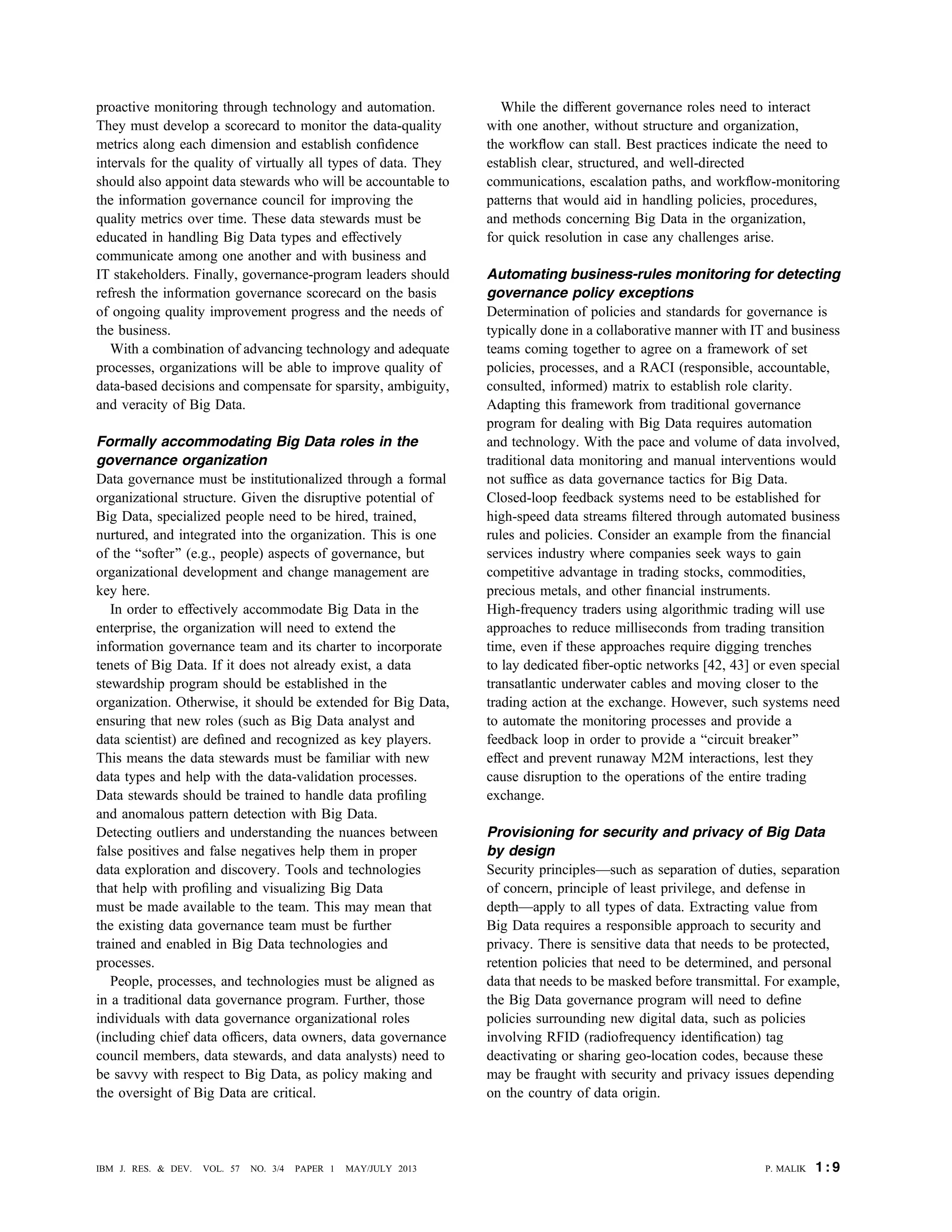 proactive monitoring through technology and automation.
They must develop a scorecard to monitor the data-quality
metrics along each dimension and establish conﬁdence
intervals for the quality of virtually all types of data. They
should also appoint data stewards who will be accountable to
the information governance council for improving the
quality metrics over time. These data stewards must be
educated in handling Big Data types and effectively
communicate among one another and with business and
IT stakeholders. Finally, governance-program leaders should
refresh the information governance scorecard on the basis
of ongoing quality improvement progress and the needs of
the business.
With a combination of advancing technology and adequate
processes, organizations will be able to improve quality of
data-based decisions and compensate for sparsity, ambiguity,
and veracity of Big Data.
Formally accommodating Big Data roles in the
governance organization
Data governance must be institutionalized through a formal
organizational structure. Given the disruptive potential of
Big Data, specialized people need to be hired, trained,
nurtured, and integrated into the organization. This is one
of the Bsofter[ (e.g., people) aspects of governance, but
organizational development and change management are
key here.
In order to effectively accommodate Big Data in the
enterprise, the organization will need to extend the
information governance team and its charter to incorporate
tenets of Big Data. If it does not already exist, a data
stewardship program should be established in the
organization. Otherwise, it should be extended for Big Data,
ensuring that new roles (such as Big Data analyst and
data scientist) are deﬁned and recognized as key players.
This means the data stewards must be familiar with new
data types and help with the data-validation processes.
Data stewards should be trained to handle data proﬁling
and anomalous pattern detection with Big Data.
Detecting outliers and understanding the nuances between
false positives and false negatives help them in proper
data exploration and discovery. Tools and technologies
that help with proﬁling and visualizing Big Data
must be made available to the team. This may mean that
the existing data governance team must be further
trained and enabled in Big Data technologies and
processes.
People, processes, and technologies must be aligned as
in a traditional data governance program. Further, those
individuals with data governance organizational roles
(including chief data ofﬁcers, data owners, data governance
council members, data stewards, and data analysts) need to
be savvy with respect to Big Data, as policy making and
the oversight of Big Data are critical.
While the different governance roles need to interact
with one another, without structure and organization,
the workﬂow can stall. Best practices indicate the need to
establish clear, structured, and well-directed
communications, escalation paths, and workﬂow-monitoring
patterns that would aid in handling policies, procedures,
and methods concerning Big Data in the organization,
for quick resolution in case any challenges arise.
Automating business-rules monitoring for detecting
governance policy exceptions
Determination of policies and standards for governance is
typically done in a collaborative manner with IT and business
teams coming together to agree on a framework of set
policies, processes, and a RACI (responsible, accountable,
consulted, informed) matrix to establish role clarity.
Adapting this framework from traditional governance
program for dealing with Big Data requires automation
and technology. With the pace and volume of data involved,
traditional data monitoring and manual interventions would
not sufﬁce as data governance tactics for Big Data.
Closed-loop feedback systems need to be established for
high-speed data streams ﬁltered through automated business
rules and policies. Consider an example from the ﬁnancial
services industry where companies seek ways to gain
competitive advantage in trading stocks, commodities,
precious metals, and other ﬁnancial instruments.
High-frequency traders using algorithmic trading will use
approaches to reduce milliseconds from trading transition
time, even if these approaches require digging trenches
to lay dedicated ﬁber-optic networks [42, 43] or even special
transatlantic underwater cables and moving closer to the
trading action at the exchange. However, such systems need
to automate the monitoring processes and provide a
feedback loop in order to provide a Bcircuit breaker[
effect and prevent runaway M2M interactions, lest they
cause disruption to the operations of the entire trading
exchange.
Provisioning for security and privacy of Big Data
by design
Security principlesVsuch as separation of duties, separation
of concern, principle of least privilege, and defense in
depthVapply to all types of data. Extracting value from
Big Data requires a responsible approach to security and
privacy. There is sensitive data that needs to be protected,
retention policies that need to be determined, and personal
data that needs to be masked before transmittal. For example,
the Big Data governance program will need to deﬁne
policies surrounding new digital data, such as policies
involving RFID (radiofrequency identiﬁcation) tag
deactivating or sharing geo-location codes, because these
may be fraught with security and privacy issues depending
on the country of data origin.
P. MALIK 1 : 9IBM J. RES. & DEV. VOL. 57 NO. 3/4 PAPER 1 MAY/JULY 2013
 