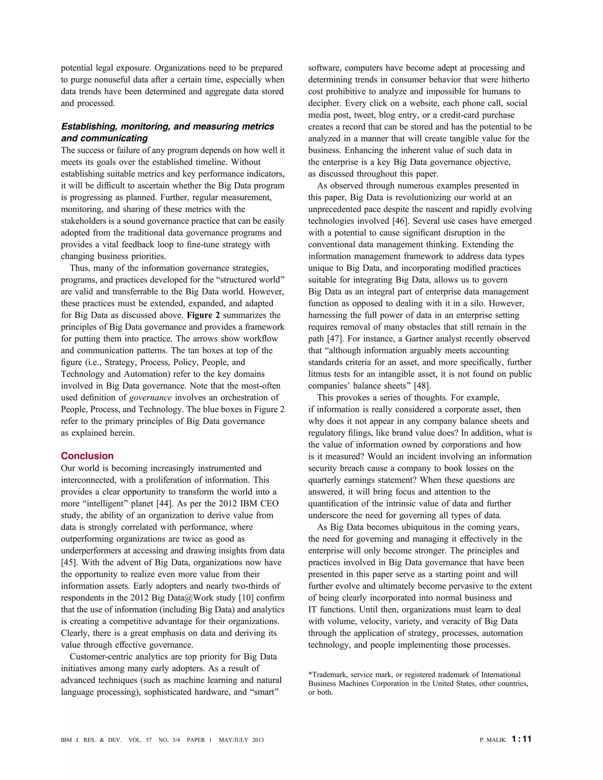 potential legal exposure. Organizations need to be prepared
to purge nonuseful data after a certain time, especially when
data trends have been determined and aggregate data stored
and processed.
Establishing, monitoring, and measuring metrics
and communicating
The success or failure of any program depends on how well it
meets its goals over the established timeline. Without
establishing suitable metrics and key performance indicators,
it will be difﬁcult to ascertain whether the Big Data program
is progressing as planned. Further, regular measurement,
monitoring, and sharing of these metrics with the
stakeholders is a sound governance practice that can be easily
adopted from the traditional data governance programs and
provides a vital feedback loop to ﬁne-tune strategy with
changing business priorities.
Thus, many of the information governance strategies,
programs, and practices developed for the Bstructured world[
are valid and transferrable to the Big Data world. However,
these practices must be extended, expanded, and adapted
for Big Data as discussed above. Figure 2 summarizes the
principles of Big Data governance and provides a framework
for putting them into practice. The arrows show workﬂow
and communication patterns. The tan boxes at top of the
ﬁgure (i.e., Strategy, Process, Policy, People, and
Technology and Automation) refer to the key domains
involved in Big Data governance. Note that the most-often
used deﬁnition of governance involves an orchestration of
People, Process, and Technology. The blue boxes in Figure 2
refer to the primary principles of Big Data governance
as explained herein.
Conclusion
Our world is becoming increasingly instrumented and
interconnected, with a proliferation of information. This
provides a clear opportunity to transform the world into a
more Bintelligent[ planet [44]. As per the 2012 IBM CEO
study, the ability of an organization to derive value from
data is strongly correlated with performance, where
outperforming organizations are twice as good as
underperformers at accessing and drawing insights from data
[45]. With the advent of Big Data, organizations now have
the opportunity to realize even more value from their
information assets. Early adopters and nearly two-thirds of
respondents in the 2012 Big Data@Work study [10] conﬁrm
that the use of information (including Big Data) and analytics
is creating a competitive advantage for their organizations.
Clearly, there is a great emphasis on data and deriving its
value through effective governance.
Customer-centric analytics are top priority for Big Data
initiatives among many early adopters. As a result of
advanced techniques (such as machine learning and natural
language processing), sophisticated hardware, and Bsmart[
software, computers have become adept at processing and
determining trends in consumer behavior that were hitherto
cost prohibitive to analyze and impossible for humans to
decipher. Every click on a website, each phone call, social
media post, tweet, blog entry, or a credit-card purchase
creates a record that can be stored and has the potential to be
analyzed in a manner that will create tangible value for the
business. Enhancing the inherent value of such data in
the enterprise is a key Big Data governance objective,
as discussed throughout this paper.
As observed through numerous examples presented in
this paper, Big Data is revolutionizing our world at an
unprecedented pace despite the nascent and rapidly evolving
technologies involved [46]. Several use cases have emerged
with a potential to cause signiﬁcant disruption in the
conventional data management thinking. Extending the
information management framework to address data types
unique to Big Data, and incorporating modiﬁed practices
suitable for integrating Big Data, allows us to govern
Big Data as an integral part of enterprise data management
function as opposed to dealing with it in a silo. However,
harnessing the full power of data in an enterprise setting
requires removal of many obstacles that still remain in the
path [47]. For instance, a Gartner analyst recently observed
that Balthough information arguably meets accounting
standards criteria for an asset, and more speciﬁcally, further
litmus tests for an intangible asset, it is not found on public
companies’ balance sheets[ [48].
This provokes a series of thoughts. For example,
if information is really considered a corporate asset, then
why does it not appear in any company balance sheets and
regulatory ﬁlings, like brand value does? In addition, what is
the value of information owned by corporations and how
is it measured? Would an incident involving an information
security breach cause a company to book losses on the
quarterly earnings statement? When these questions are
answered, it will bring focus and attention to the
quantiﬁcation of the intrinsic value of data and further
underscore the need for governing all types of data.
As Big Data becomes ubiquitous in the coming years,
the need for governing and managing it effectively in the
enterprise will only become stronger. The principles and
practices involved in Big Data governance that have been
presented in this paper serve as a starting point and will
further evolve and ultimately become pervasive to the extent
of being clearly incorporated into normal business and
IT functions. Until then, organizations must learn to deal
with volume, velocity, variety, and veracity of Big Data
through the application of strategy, processes, automation
technology, and people implementing those processes.
*Trademark, service mark, or registered trademark of International
Business Machines Corporation in the United States, other countries,
or both.
P. MALIK 1 : 11IBM J. RES. & DEV. VOL. 57 NO. 3/4 PAPER 1 MAY/JULY 2013
 