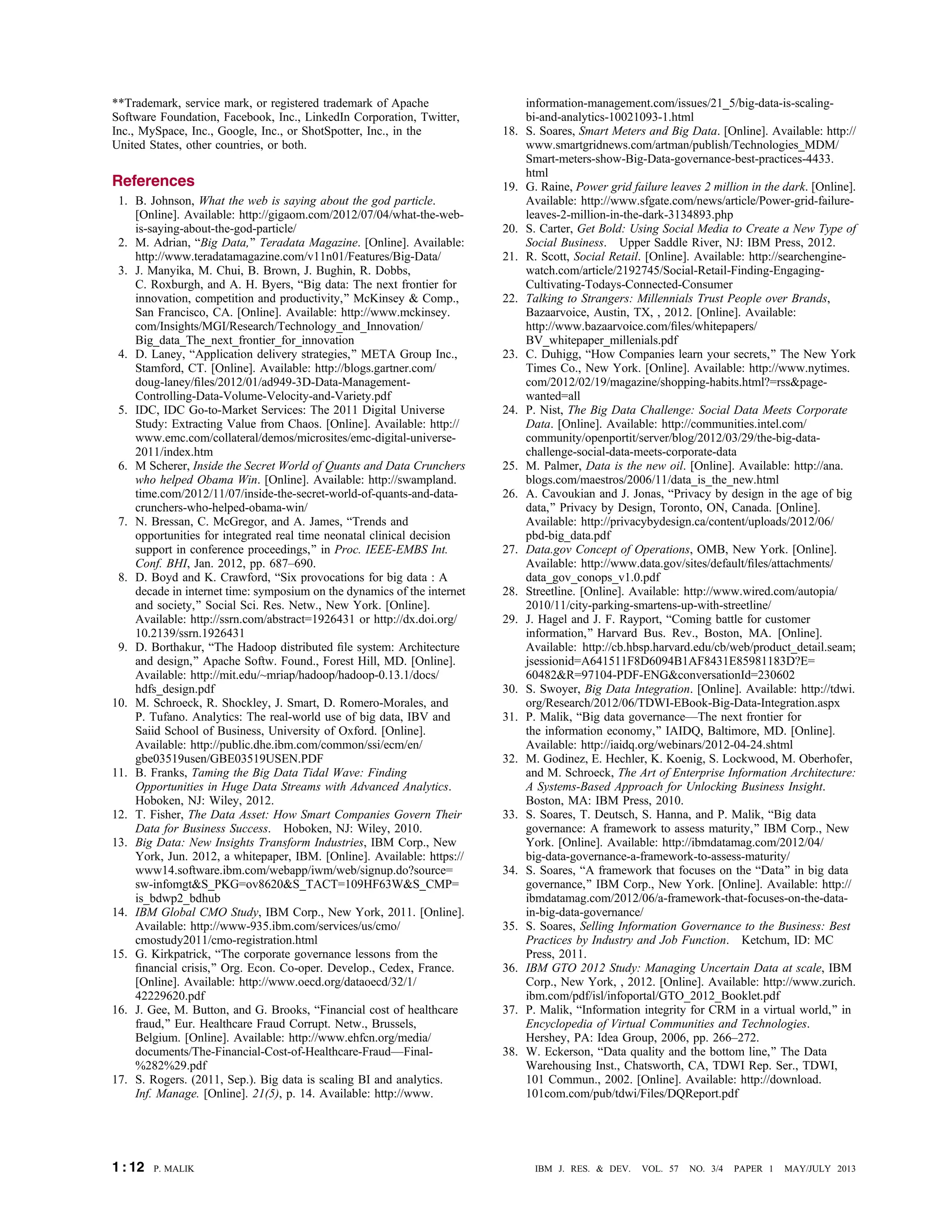 **Trademark, service mark, or registered trademark of Apache
Software Foundation, Facebook, Inc., LinkedIn Corporation, Twitter,
Inc., MySpace, Inc., Google, Inc., or ShotSpotter, Inc., in the
United States, other countries, or both.
References
1. B. Johnson, What the web is saying about the god particle.
[Online]. Available: http://gigaom.com/2012/07/04/what-the-web-
is-saying-about-the-god-particle/
2. M. Adrian, BBig Data,[ Teradata Magazine. [Online]. Available:
http://www.teradatamagazine.com/v11n01/Features/Big-Data/
3. J. Manyika, M. Chui, B. Brown, J. Bughin, R. Dobbs,
C. Roxburgh, and A. H. Byers, BBig data: The next frontier for
innovation, competition and productivity,[ McKinsey & Comp.,
San Francisco, CA. [Online]. Available: http://www.mckinsey.
com/Insights/MGI/Research/Technology_and_Innovation/
Big_data_The_next_frontier_for_innovation
4. D. Laney, BApplication delivery strategies,[ META Group Inc.,
Stamford, CT. [Online]. Available: http://blogs.gartner.com/
doug-laney/ﬁles/2012/01/ad949-3D-Data-Management-
Controlling-Data-Volume-Velocity-and-Variety.pdf
5. IDC, IDC Go-to-Market Services: The 2011 Digital Universe
Study: Extracting Value from Chaos. [Online]. Available: http://
www.emc.com/collateral/demos/microsites/emc-digital-universe-
2011/index.htm
6. M Scherer, Inside the Secret World of Quants and Data Crunchers
who helped Obama Win. [Online]. Available: http://swampland.
time.com/2012/11/07/inside-the-secret-world-of-quants-and-data-
crunchers-who-helped-obama-win/
7. N. Bressan, C. McGregor, and A. James, BTrends and
opportunities for integrated real time neonatal clinical decision
support in conference proceedings,[ in Proc. IEEE-EMBS Int.
Conf. BHI, Jan. 2012, pp. 687–690.
8. D. Boyd and K. Crawford, BSix provocations for big data : A
decade in internet time: symposium on the dynamics of the internet
and society,[ Social Sci. Res. Netw., New York. [Online].
Available: http://ssrn.com/abstract=1926431 or http://dx.doi.org/
10.2139/ssrn.1926431
9. D. Borthakur, BThe Hadoop distributed ﬁle system: Architecture
and design,[ Apache Softw. Found., Forest Hill, MD. [Online].
Available: http://mit.edu/~mriap/hadoop/hadoop-0.13.1/docs/
hdfs_design.pdf
10. M. Schroeck, R. Shockley, J. Smart, D. Romero-Morales, and
P. Tufano. Analytics: The real-world use of big data, IBV and
Saiid School of Business, University of Oxford. [Online].
Available: http://public.dhe.ibm.com/common/ssi/ecm/en/
gbe03519usen/GBE03519USEN.PDF
11. B. Franks, Taming the Big Data Tidal Wave: Finding
Opportunities in Huge Data Streams with Advanced Analytics.
Hoboken, NJ: Wiley, 2012.
12. T. Fisher, The Data Asset: How Smart Companies Govern Their
Data for Business Success. Hoboken, NJ: Wiley, 2010.
13. Big Data: New Insights Transform Industries, IBM Corp., New
York, Jun. 2012, a whitepaper, IBM. [Online]. Available: https://
www14.software.ibm.com/webapp/iwm/web/signup.do?source=
sw-infomgt&S_PKG=ov8620&S_TACT=109HF63W&S_CMP=
is_bdwp2_bdhub.
14. IBM Global CMO Study, IBM Corp., New York, 2011. [Online].
Available: http://www-935.ibm.com/services/us/cmo/
cmostudy2011/cmo-registration.html.
15. G. Kirkpatrick, BThe corporate governance lessons from the
ﬁnancial crisis,[ Org. Econ. Co-oper. Develop., Cedex, France.
[Online]. Available: http://www.oecd.org/dataoecd/32/1/
42229620.pdf
16. J. Gee, M. Button, and G. Brooks, BFinancial cost of healthcare
fraud,[ Eur. Healthcare Fraud Corrupt. Netw., Brussels,
Belgium. [Online]. Available: http://www.ehfcn.org/media/
documents/The-Financial-Cost-of-Healthcare-FraudVFinal-
%282%29.pdf
17. S. Rogers. (2011, Sep.). Big data is scaling BI and analytics.
Inf. Manage. [Online]. 21(5), p. 14. Available: http://www.
information-management.com/issues/21_5/big-data-is-scaling-
bi-and-analytics-10021093-1.html
18. S. Soares, Smart Meters and Big Data. [Online]. Available: http://
www.smartgridnews.com/artman/publish/Technologies_MDM/
Smart-meters-show-Big-Data-governance-best-practices-4433.
html
19. G. Raine, Power grid failure leaves 2 million in the dark. [Online].
Available: http://www.sfgate.com/news/article/Power-grid-failure-
leaves-2-million-in-the-dark-3134893.php
20. S. Carter, Get Bold: Using Social Media to Create a New Type of
Social Business. Upper Saddle River, NJ: IBM Press, 2012.
21. R. Scott, Social Retail. [Online]. Available: http://searchengine-
watch.com/article/2192745/Social-Retail-Finding-Engaging-
Cultivating-Todays-Connected-Consumer
22. Talking to Strangers: Millennials Trust People over Brands,
Bazaarvoice, Austin, TX, , 2012. [Online]. Available:
http://www.bazaarvoice.com/ﬁles/whitepapers/
BV_whitepaper_millenials.pdf.
23. C. Duhigg, BHow Companies learn your secrets,[ The New York
Times Co., New York. [Online]. Available: http://www.nytimes.
com/2012/02/19/magazine/shopping-habits.html?=rss&page-
wanted=all
24. P. Nist, The Big Data Challenge: Social Data Meets Corporate
Data. [Online]. Available: http://communities.intel.com/
community/openportit/server/blog/2012/03/29/the-big-data-
challenge-social-data-meets-corporate-data
25. M. Palmer, Data is the new oil. [Online]. Available: http://ana.
blogs.com/maestros/2006/11/data_is_the_new.html
26. A. Cavoukian and J. Jonas, BPrivacy by design in the age of big
data,[ Privacy by Design, Toronto, ON, Canada. [Online].
Available: http://privacybydesign.ca/content/uploads/2012/06/
pbd-big_data.pdf
27. Data.gov Concept of Operations, OMB, New York. [Online].
Available: http://www.data.gov/sites/default/ﬁles/attachments/
data_gov_conops_v1.0.pdf.
28. Streetline. [Online]. Available: http://www.wired.com/autopia/
2010/11/city-parking-smartens-up-with-streetline/
29. J. Hagel and J. F. Rayport, BComing battle for customer
information,[ Harvard Bus. Rev., Boston, MA. [Online].
Available: http://cb.hbsp.harvard.edu/cb/web/product_detail.seam;
jsessionid=A641511F8D6094B1AF8431E85981183D?E=
60482&R=97104-PDF-ENG&conversationId=230602
30. S. Swoyer, Big Data Integration. [Online]. Available: http://tdwi.
org/Research/2012/06/TDWI-EBook-Big-Data-Integration.aspx
31. P. Malik, BBig data governanceVThe next frontier for
the information economy,[ IAIDQ, Baltimore, MD. [Online].
Available: http://iaidq.org/webinars/2012-04-24.shtml
32. M. Godinez, E. Hechler, K. Koenig, S. Lockwood, M. Oberhofer,
and M. Schroeck, The Art of Enterprise Information Architecture:
A Systems-Based Approach for Unlocking Business Insight.
Boston, MA: IBM Press, 2010.
33. S. Soares, T. Deutsch, S. Hanna, and P. Malik, BBig data
governance: A framework to assess maturity,[ IBM Corp., New
York. [Online]. Available: http://ibmdatamag.com/2012/04/
big-data-governance-a-framework-to-assess-maturity/
34. S. Soares, BA framework that focuses on the BData[ in big data
governance,[ IBM Corp., New York. [Online]. Available: http://
ibmdatamag.com/2012/06/a-framework-that-focuses-on-the-data-
in-big-data-governance/
35. S. Soares, Selling Information Governance to the Business: Best
Practices by Industry and Job Function. Ketchum, ID: MC
Press, 2011.
36. IBM GTO 2012 Study: Managing Uncertain Data at scale, IBM
Corp., New York, , 2012. [Online]. Available: http://www.zurich.
ibm.com/pdf/isl/infoportal/GTO_2012_Booklet.pdf.
37. P. Malik, BInformation integrity for CRM in a virtual world,[ in
Encyclopedia of Virtual Communities and Technologies.
Hershey, PA: Idea Group, 2006, pp. 266–272.
38. W. Eckerson, BData quality and the bottom line,[ The Data
Warehousing Inst., Chatsworth, CA, TDWI Rep. Ser., TDWI,
101 Commun., 2002. [Online]. Available: http://download.
101com.com/pub/tdwi/Files/DQReport.pdf
1 : 12 P. MALIK IBM J. RES. & DEV. VOL. 57 NO. 3/4 PAPER 1 MAY/JULY 2013
 