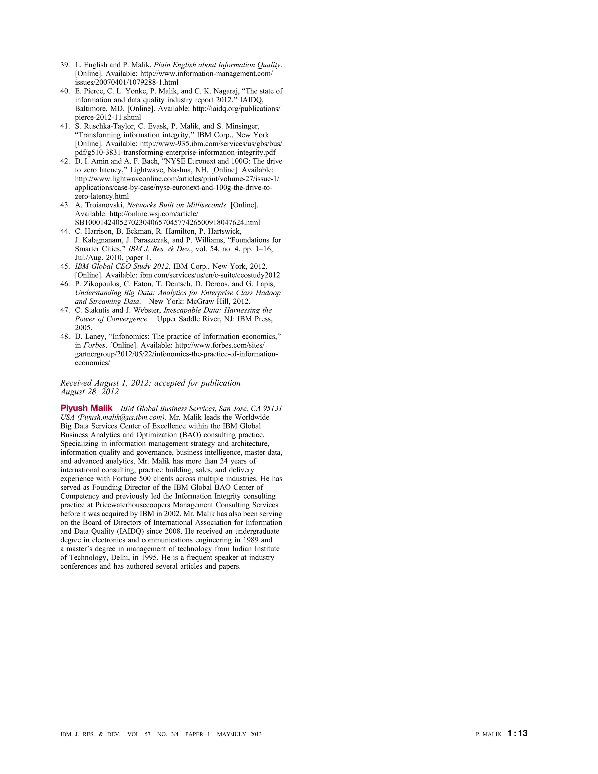 39. L. English and P. Malik, Plain English about Information Quality.
[Online]. Available: http://www.information-management.com/
issues/20070401/1079288-1.html
40. E. Pierce, C. L. Yonke, P. Malik, and C. K. Nagaraj, BThe state of
information and data quality industry report 2012,[ IAIDQ,
Baltimore, MD. [Online]. Available: http://iaidq.org/publications/
pierce-2012-11.shtml
41. S. Ruschka-Taylor, C. Evask, P. Malik, and S. Minsinger,
BTransforming information integrity,[ IBM Corp., New York.
[Online]. Available: http://www-935.ibm.com/services/us/gbs/bus/
pdf/g510-3831-transforming-enterprise-information-integrity.pdf
42. D. I. Amin and A. F. Bach, BNYSE Euronext and 100G: The drive
to zero latency,[ Lightwave, Nashua, NH. [Online]. Available:
http://www.lightwaveonline.com/articles/print/volume-27/issue-1/
applications/case-by-case/nyse-euronext-and-100g-the-drive-to-
zero-latency.html
43. A. Troianovski, Networks Built on Milliseconds. [Online].
Available: http://online.wsj.com/article/
SB10001424052702304065704577426500918047624.html
44. C. Harrison, B. Eckman, R. Hamilton, P. Hartswick,
J. Kalagnanam, J. Paraszczak, and P. Williams, BFoundations for
Smarter Cities,[ IBM J. Res. & Dev., vol. 54, no. 4, pp. 1–16,
Jul./Aug. 2010, paper 1.
45. IBM Global CEO Study 2012, IBM Corp., New York, 2012.
[Online]. Available: ibm.com/services/us/en/c-suite/ceostudy2012.
46. P. Zikopoulos, C. Eaton, T. Deutsch, D. Deroos, and G. Lapis,
Understanding Big Data: Analytics for Enterprise Class Hadoop
and Streaming Data. New York: McGraw-Hill, 2012.
47. C. Stakutis and J. Webster, Inescapable Data: Harnessing the
Power of Convergence. Upper Saddle River, NJ: IBM Press,
2005.
48. D. Laney, BInfonomics: The practice of Information economics,[
in Forbes. [Online]. Available: http://www.forbes.com/sites/
gartnergroup/2012/05/22/infonomics-the-practice-of-information-
economics/
Received August 1, 2012; accepted for publication
August 28, 2012
Piyush Malik IBM Global Business Services, San Jose, CA 95131
USA (Piyush.malik@us.ibm.com). Mr. Malik leads the Worldwide
Big Data Services Center of Excellence within the IBM Global
Business Analytics and Optimization (BAO) consulting practice.
Specializing in information management strategy and architecture,
information quality and governance, business intelligence, master data,
and advanced analytics, Mr. Malik has more than 24 years of
international consulting, practice building, sales, and delivery
experience with Fortune 500 clients across multiple industries. He has
served as Founding Director of the IBM Global BAO Center of
Competency and previously led the Information Integrity consulting
practice at Pricewaterhousecoopers Management Consulting Services
before it was acquired by IBM in 2002. Mr. Malik has also been serving
on the Board of Directors of International Association for Information
and Data Quality (IAIDQ) since 2008. He received an undergraduate
degree in electronics and communications engineering in 1989 and
a master’s degree in management of technology from Indian Institute
of Technology, Delhi, in 1995. He is a frequent speaker at industry
conferences and has authored several articles and papers.
P. MALIK 1 : 13IBM J. RES. & DEV. VOL. 57 NO. 3/4 PAPER 1 MAY/JULY 2013
 