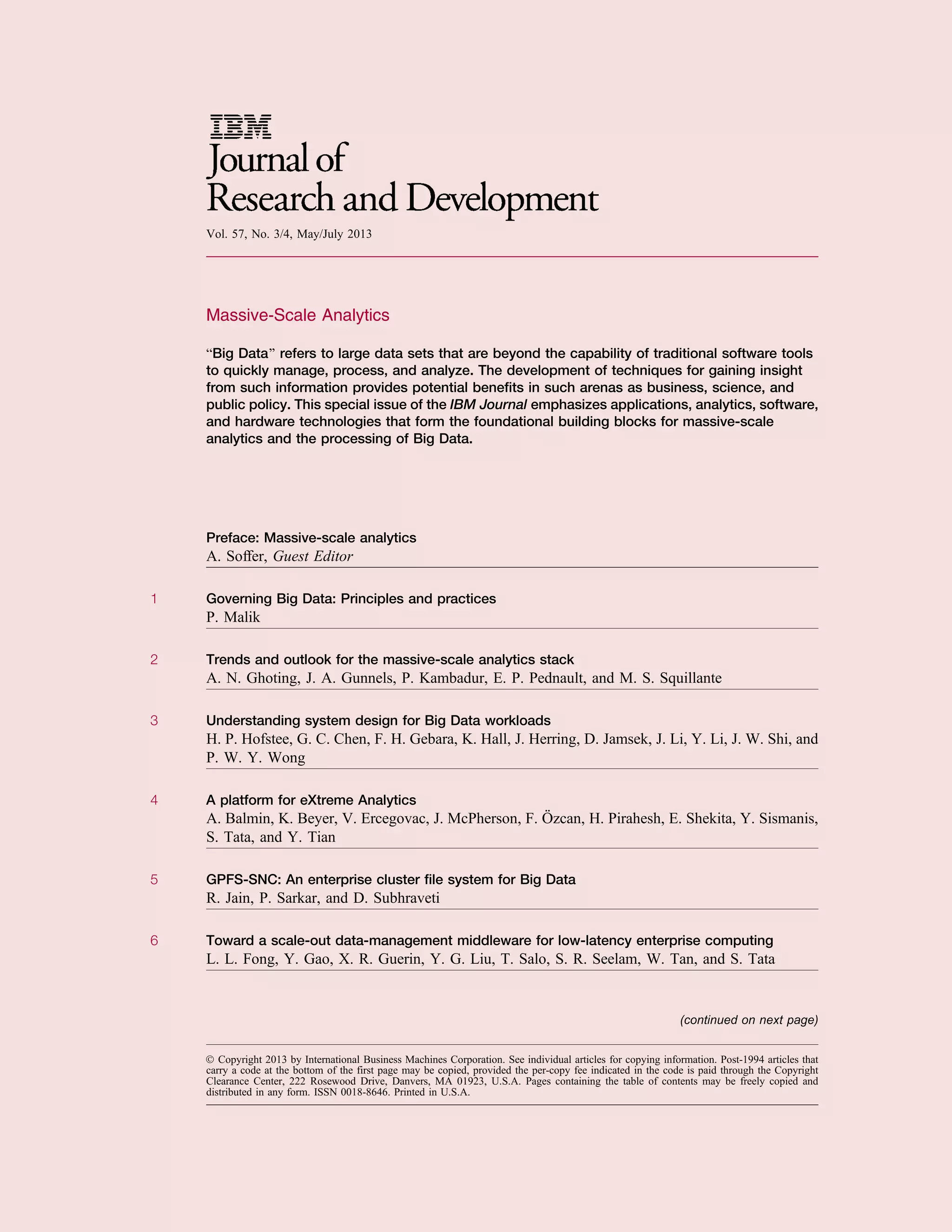 Vol. 57, No. 3/4, May/July 2013
Massive-Scale Analytics
BBig Data[ refers to large data sets that are beyond the capability of traditional software tools
to quickly manage, process, and analyze. The development of techniques for gaining insight
from such information provides potential beneﬁts in such arenas as business, science, and
public policy. This special issue of the IBM Journal emphasizes applications, analytics, software,
and hardware technologies that form the foundational building blocks for massive-scale
analytics and the processing of Big Data.
Preface: Massive-scale analytics
A. Soffer, Guest Editor
1 Governing Big Data: Principles and practices
P. Malik
2 Trends and outlook for the massive-scale analytics stack
A. N. Ghoting, J. A. Gunnels, P. Kambadur, E. P. Pednault, and M. S. Squillante
3 Understanding system design for Big Data workloads
H. P. Hofstee, G. C. Chen, F. H. Gebara, K. Hall, J. Herring, D. Jamsek, J. Li, Y. Li, J. W. Shi, and
P. W. Y. Wong
4 A platform for eXtreme Analytics
A. Balmin, K. Beyer, V. Ercegovac, J. McPherson, F. O¨ zcan, H. Pirahesh, E. Shekita, Y. Sismanis,
S. Tata, and Y. Tian
5 GPFS-SNC: An enterprise cluster ﬁle system for Big Data
R. Jain, P. Sarkar, and D. Subhraveti
6 Toward a scale-out data-management middleware for low-latency enterprise computing
L. L. Fong, Y. Gao, X. R. Guerin, Y. G. Liu, T. Salo, S. R. Seelam, W. Tan, and S. Tata
Ó Copyright 2013 by International Business Machines Corporation. See individual articles for copying information. Post-1994 articles that
carry a code at the bottom of the first page may be copied, provided the per-copy fee indicated in the code is paid through the Copyright
Clearance Center, 222 Rosewood Drive, Danvers, MA 01923, U.S.A. Pages containing the table of contents may be freely copied and
distributed in any form. ISSN 0018-8646. Printed in U.S.A.
(continued on next page)
 