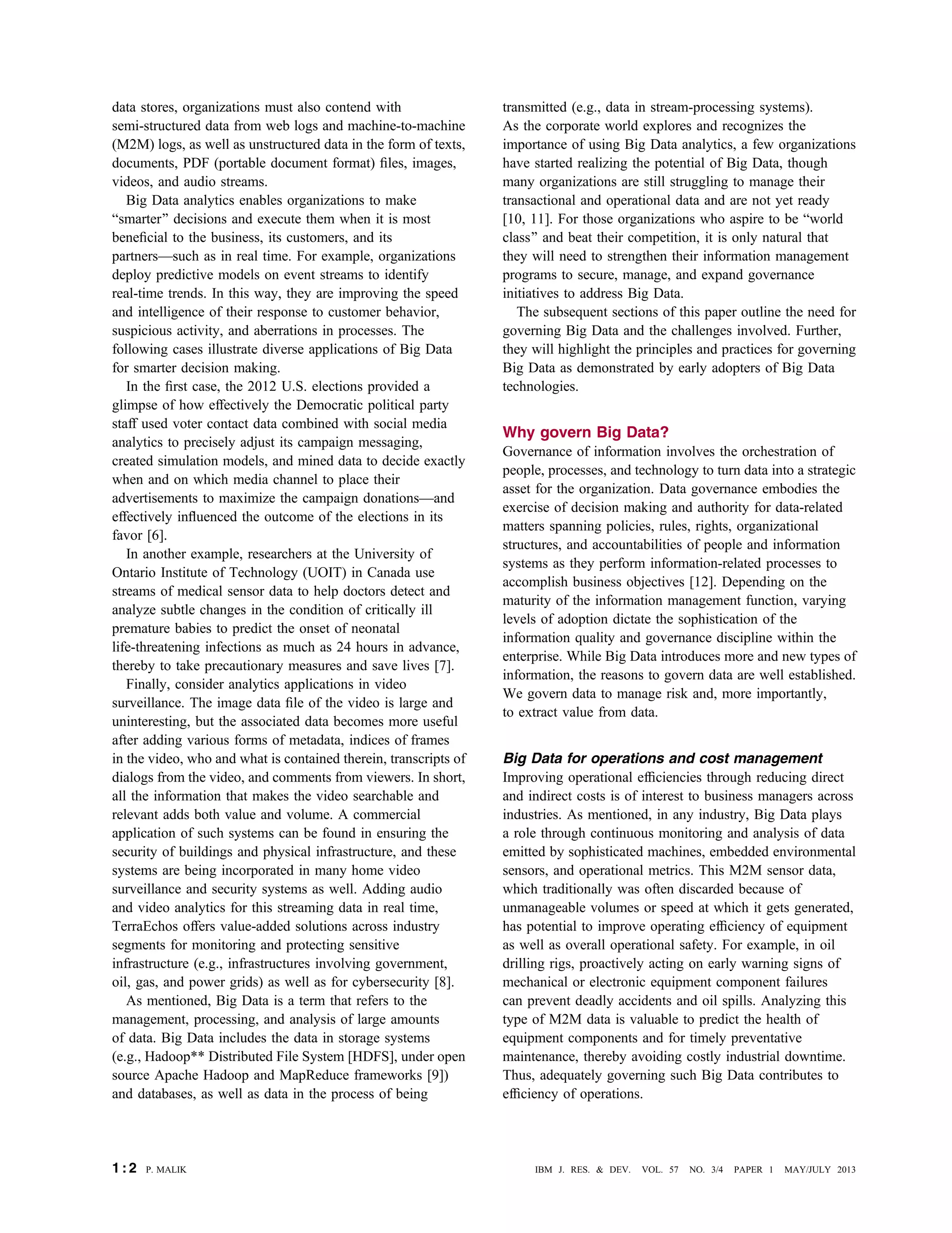 data stores, organizations must also contend with
semi-structured data from web logs and machine-to-machine
(M2M) logs, as well as unstructured data in the form of texts,
documents, PDF (portable document format) ﬁles, images,
videos, and audio streams.
Big Data analytics enables organizations to make
Bsmarter[ decisions and execute them when it is most
beneﬁcial to the business, its customers, and its
partnersVsuch as in real time. For example, organizations
deploy predictive models on event streams to identify
real-time trends. In this way, they are improving the speed
and intelligence of their response to customer behavior,
suspicious activity, and aberrations in processes. The
following cases illustrate diverse applications of Big Data
for smarter decision making.
In the ﬁrst case, the 2012 U.S. elections provided a
glimpse of how effectively the Democratic political party
staff used voter contact data combined with social media
analytics to precisely adjust its campaign messaging,
created simulation models, and mined data to decide exactly
when and on which media channel to place their
advertisements to maximize the campaign donationsVand
effectively inﬂuenced the outcome of the elections in its
favor [6].
In another example, researchers at the University of
Ontario Institute of Technology (UOIT) in Canada use
streams of medical sensor data to help doctors detect and
analyze subtle changes in the condition of critically ill
premature babies to predict the onset of neonatal
life-threatening infections as much as 24 hours in advance,
thereby to take precautionary measures and save lives [7].
Finally, consider analytics applications in video
surveillance. The image data ﬁle of the video is large and
uninteresting, but the associated data becomes more useful
after adding various forms of metadata, indices of frames
in the video, who and what is contained therein, transcripts of
dialogs from the video, and comments from viewers. In short,
all the information that makes the video searchable and
relevant adds both value and volume. A commercial
application of such systems can be found in ensuring the
security of buildings and physical infrastructure, and these
systems are being incorporated in many home video
surveillance and security systems as well. Adding audio
and video analytics for this streaming data in real time,
TerraEchos offers value-added solutions across industry
segments for monitoring and protecting sensitive
infrastructure (e.g., infrastructures involving government,
oil, gas, and power grids) as well as for cybersecurity [8].
As mentioned, Big Data is a term that refers to the
management, processing, and analysis of large amounts
of data. Big Data includes the data in storage systems
(e.g., Hadoop** Distributed File System [HDFS], under open
source Apache Hadoop and MapReduce frameworks [9])
and databases, as well as data in the process of being
transmitted (e.g., data in stream-processing systems).
As the corporate world explores and recognizes the
importance of using Big Data analytics, a few organizations
have started realizing the potential of Big Data, though
many organizations are still struggling to manage their
transactional and operational data and are not yet ready
[10, 11]. For those organizations who aspire to be Bworld
class[ and beat their competition, it is only natural that
they will need to strengthen their information management
programs to secure, manage, and expand governance
initiatives to address Big Data.
The subsequent sections of this paper outline the need for
governing Big Data and the challenges involved. Further,
they will highlight the principles and practices for governing
Big Data as demonstrated by early adopters of Big Data
technologies.
Why govern Big Data?
Governance of information involves the orchestration of
people, processes, and technology to turn data into a strategic
asset for the organization. Data governance embodies the
exercise of decision making and authority for data-related
matters spanning policies, rules, rights, organizational
structures, and accountabilities of people and information
systems as they perform information-related processes to
accomplish business objectives [12]. Depending on the
maturity of the information management function, varying
levels of adoption dictate the sophistication of the
information quality and governance discipline within the
enterprise. While Big Data introduces more and new types of
information, the reasons to govern data are well established.
We govern data to manage risk and, more importantly,
to extract value from data.
Big Data for operations and cost management
Improving operational efﬁciencies through reducing direct
and indirect costs is of interest to business managers across
industries. As mentioned, in any industry, Big Data plays
a role through continuous monitoring and analysis of data
emitted by sophisticated machines, embedded environmental
sensors, and operational metrics. This M2M sensor data,
which traditionally was often discarded because of
unmanageable volumes or speed at which it gets generated,
has potential to improve operating efﬁciency of equipment
as well as overall operational safety. For example, in oil
drilling rigs, proactively acting on early warning signs of
mechanical or electronic equipment component failures
can prevent deadly accidents and oil spills. Analyzing this
type of M2M data is valuable to predict the health of
equipment components and for timely preventative
maintenance, thereby avoiding costly industrial downtime.
Thus, adequately governing such Big Data contributes to
efﬁciency of operations.
1 : 2 P. MALIK IBM J. RES. & DEV. VOL. 57 NO. 3/4 PAPER 1 MAY/JULY 2013
 