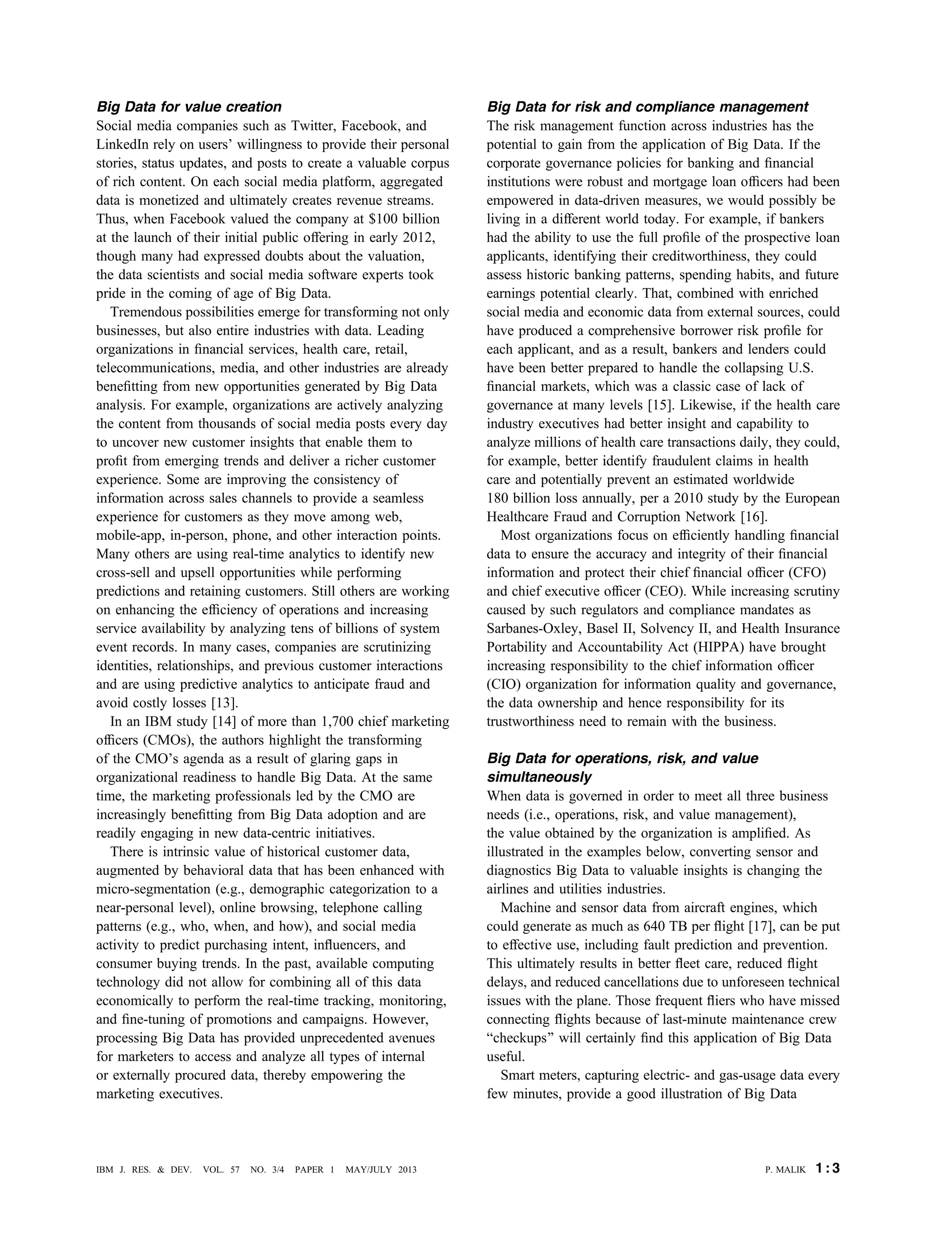Big Data for value creation
Social media companies such as Twitter, Facebook, and
LinkedIn rely on users’ willingness to provide their personal
stories, status updates, and posts to create a valuable corpus
of rich content. On each social media platform, aggregated
data is monetized and ultimately creates revenue streams.
Thus, when Facebook valued the company at $100 billion
at the launch of their initial public offering in early 2012,
though many had expressed doubts about the valuation,
the data scientists and social media software experts took
pride in the coming of age of Big Data.
Tremendous possibilities emerge for transforming not only
businesses, but also entire industries with data. Leading
organizations in ﬁnancial services, health care, retail,
telecommunications, media, and other industries are already
beneﬁtting from new opportunities generated by Big Data
analysis. For example, organizations are actively analyzing
the content from thousands of social media posts every day
to uncover new customer insights that enable them to
proﬁt from emerging trends and deliver a richer customer
experience. Some are improving the consistency of
information across sales channels to provide a seamless
experience for customers as they move among web,
mobile-app, in-person, phone, and other interaction points.
Many others are using real-time analytics to identify new
cross-sell and upsell opportunities while performing
predictions and retaining customers. Still others are working
on enhancing the efﬁciency of operations and increasing
service availability by analyzing tens of billions of system
event records. In many cases, companies are scrutinizing
identities, relationships, and previous customer interactions
and are using predictive analytics to anticipate fraud and
avoid costly losses [13].
In an IBM study [14] of more than 1,700 chief marketing
ofﬁcers (CMOs), the authors highlight the transforming
of the CMO’s agenda as a result of glaring gaps in
organizational readiness to handle Big Data. At the same
time, the marketing professionals led by the CMO are
increasingly beneﬁtting from Big Data adoption and are
readily engaging in new data-centric initiatives.
There is intrinsic value of historical customer data,
augmented by behavioral data that has been enhanced with
micro-segmentation (e.g., demographic categorization to a
near-personal level), online browsing, telephone calling
patterns (e.g., who, when, and how), and social media
activity to predict purchasing intent, inﬂuencers, and
consumer buying trends. In the past, available computing
technology did not allow for combining all of this data
economically to perform the real-time tracking, monitoring,
and ﬁne-tuning of promotions and campaigns. However,
processing Big Data has provided unprecedented avenues
for marketers to access and analyze all types of internal
or externally procured data, thereby empowering the
marketing executives.
Big Data for risk and compliance management
The risk management function across industries has the
potential to gain from the application of Big Data. If the
corporate governance policies for banking and ﬁnancial
institutions were robust and mortgage loan ofﬁcers had been
empowered in data-driven measures, we would possibly be
living in a different world today. For example, if bankers
had the ability to use the full proﬁle of the prospective loan
applicants, identifying their creditworthiness, they could
assess historic banking patterns, spending habits, and future
earnings potential clearly. That, combined with enriched
social media and economic data from external sources, could
have produced a comprehensive borrower risk proﬁle for
each applicant, and as a result, bankers and lenders could
have been better prepared to handle the collapsing U.S.
ﬁnancial markets, which was a classic case of lack of
governance at many levels [15]. Likewise, if the health care
industry executives had better insight and capability to
analyze millions of health care transactions daily, they could,
for example, better identify fraudulent claims in health
care and potentially prevent an estimated worldwide
180 billion loss annually, per a 2010 study by the European
Healthcare Fraud and Corruption Network [16].
Most organizations focus on efﬁciently handling ﬁnancial
data to ensure the accuracy and integrity of their ﬁnancial
information and protect their chief ﬁnancial ofﬁcer (CFO)
and chief executive ofﬁcer (CEO). While increasing scrutiny
caused by such regulators and compliance mandates as
Sarbanes-Oxley, Basel II, Solvency II, and Health Insurance
Portability and Accountability Act (HIPPA) have brought
increasing responsibility to the chief information ofﬁcer
(CIO) organization for information quality and governance,
the data ownership and hence responsibility for its
trustworthiness need to remain with the business.
Big Data for operations, risk, and value
simultaneously
When data is governed in order to meet all three business
needs (i.e., operations, risk, and value management),
the value obtained by the organization is ampliﬁed. As
illustrated in the examples below, converting sensor and
diagnostics Big Data to valuable insights is changing the
airlines and utilities industries.
Machine and sensor data from aircraft engines, which
could generate as much as 640 TB per ﬂight [17], can be put
to effective use, including fault prediction and prevention.
This ultimately results in better ﬂeet care, reduced ﬂight
delays, and reduced cancellations due to unforeseen technical
issues with the plane. Those frequent ﬂiers who have missed
connecting ﬂights because of last-minute maintenance crew
Bcheckups[ will certainly ﬁnd this application of Big Data
useful.
Smart meters, capturing electric- and gas-usage data every
few minutes, provide a good illustration of Big Data
P. MALIK 1 : 3IBM J. RES. & DEV. VOL. 57 NO. 3/4 PAPER 1 MAY/JULY 2013
 