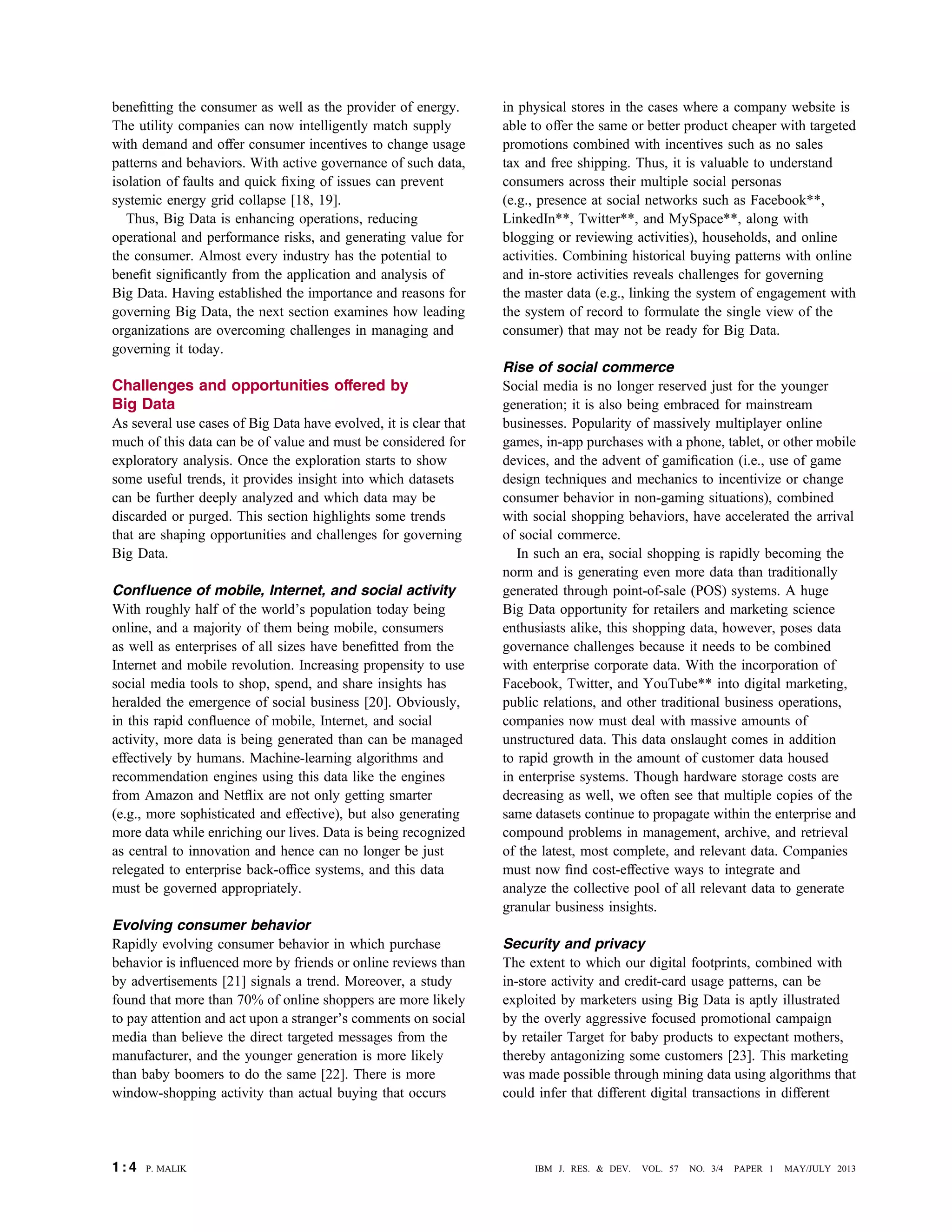 beneﬁtting the consumer as well as the provider of energy.
The utility companies can now intelligently match supply
with demand and offer consumer incentives to change usage
patterns and behaviors. With active governance of such data,
isolation of faults and quick ﬁxing of issues can prevent
systemic energy grid collapse [18, 19].
Thus, Big Data is enhancing operations, reducing
operational and performance risks, and generating value for
the consumer. Almost every industry has the potential to
beneﬁt signiﬁcantly from the application and analysis of
Big Data. Having established the importance and reasons for
governing Big Data, the next section examines how leading
organizations are overcoming challenges in managing and
governing it today.
Challenges and opportunities offered by
Big Data
As several use cases of Big Data have evolved, it is clear that
much of this data can be of value and must be considered for
exploratory analysis. Once the exploration starts to show
some useful trends, it provides insight into which datasets
can be further deeply analyzed and which data may be
discarded or purged. This section highlights some trends
that are shaping opportunities and challenges for governing
Big Data.
Confluence of mobile, Internet, and social activity
With roughly half of the world’s population today being
online, and a majority of them being mobile, consumers
as well as enterprises of all sizes have beneﬁtted from the
Internet and mobile revolution. Increasing propensity to use
social media tools to shop, spend, and share insights has
heralded the emergence of social business [20]. Obviously,
in this rapid conﬂuence of mobile, Internet, and social
activity, more data is being generated than can be managed
effectively by humans. Machine-learning algorithms and
recommendation engines using this data like the engines
from Amazon and Netﬂix are not only getting smarter
(e.g., more sophisticated and effective), but also generating
more data while enriching our lives. Data is being recognized
as central to innovation and hence can no longer be just
relegated to enterprise back-ofﬁce systems, and this data
must be governed appropriately.
Evolving consumer behavior
Rapidly evolving consumer behavior in which purchase
behavior is inﬂuenced more by friends or online reviews than
by advertisements [21] signals a trend. Moreover, a study
found that more than 70% of online shoppers are more likely
to pay attention and act upon a stranger’s comments on social
media than believe the direct targeted messages from the
manufacturer, and the younger generation is more likely
than baby boomers to do the same [22]. There is more
window-shopping activity than actual buying that occurs
in physical stores in the cases where a company website is
able to offer the same or better product cheaper with targeted
promotions combined with incentives such as no sales
tax and free shipping. Thus, it is valuable to understand
consumers across their multiple social personas
(e.g., presence at social networks such as Facebook**,
LinkedIn**, Twitter**, and MySpace**, along with
blogging or reviewing activities), households, and online
activities. Combining historical buying patterns with online
and in-store activities reveals challenges for governing
the master data (e.g., linking the system of engagement with
the system of record to formulate the single view of the
consumer) that may not be ready for Big Data.
Rise of social commerce
Social media is no longer reserved just for the younger
generation; it is also being embraced for mainstream
businesses. Popularity of massively multiplayer online
games, in-app purchases with a phone, tablet, or other mobile
devices, and the advent of gamiﬁcation (i.e., use of game
design techniques and mechanics to incentivize or change
consumer behavior in non-gaming situations), combined
with social shopping behaviors, have accelerated the arrival
of social commerce.
In such an era, social shopping is rapidly becoming the
norm and is generating even more data than traditionally
generated through point-of-sale (POS) systems. A huge
Big Data opportunity for retailers and marketing science
enthusiasts alike, this shopping data, however, poses data
governance challenges because it needs to be combined
with enterprise corporate data. With the incorporation of
Facebook, Twitter, and YouTube** into digital marketing,
public relations, and other traditional business operations,
companies now must deal with massive amounts of
unstructured data. This data onslaught comes in addition
to rapid growth in the amount of customer data housed
in enterprise systems. Though hardware storage costs are
decreasing as well, we often see that multiple copies of the
same datasets continue to propagate within the enterprise and
compound problems in management, archive, and retrieval
of the latest, most complete, and relevant data. Companies
must now ﬁnd cost-effective ways to integrate and
analyze the collective pool of all relevant data to generate
granular business insights.
Security and privacy
The extent to which our digital footprints, combined with
in-store activity and credit-card usage patterns, can be
exploited by marketers using Big Data is aptly illustrated
by the overly aggressive focused promotional campaign
by retailer Target for baby products to expectant mothers,
thereby antagonizing some customers [23]. This marketing
was made possible through mining data using algorithms that
could infer that different digital transactions in different
1 : 4 P. MALIK IBM J. RES. & DEV. VOL. 57 NO. 3/4 PAPER 1 MAY/JULY 2013
 