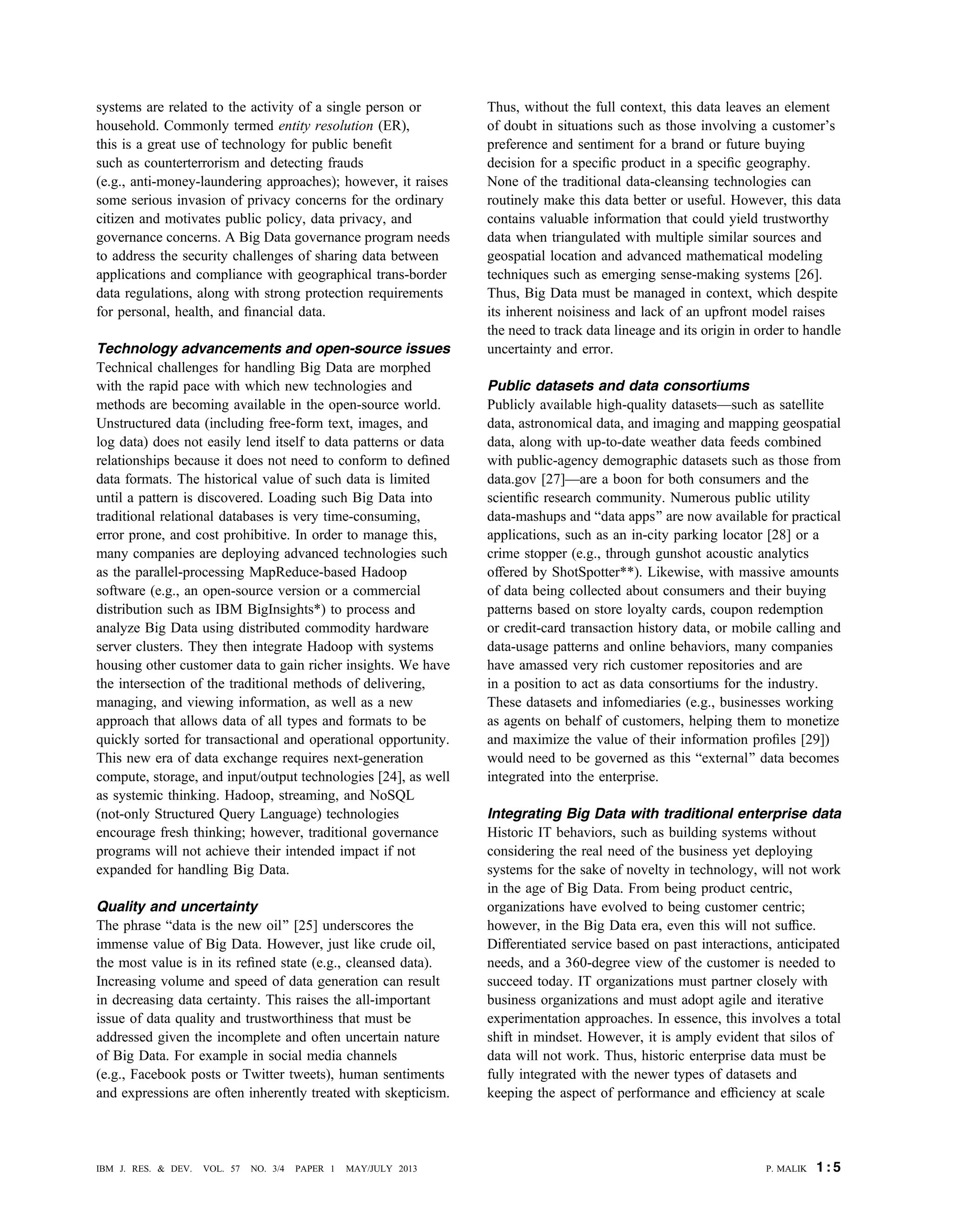 systems are related to the activity of a single person or
household. Commonly termed entity resolution (ER),
this is a great use of technology for public beneﬁt
such as counterterrorism and detecting frauds
(e.g., anti-money-laundering approaches); however, it raises
some serious invasion of privacy concerns for the ordinary
citizen and motivates public policy, data privacy, and
governance concerns. A Big Data governance program needs
to address the security challenges of sharing data between
applications and compliance with geographical trans-border
data regulations, along with strong protection requirements
for personal, health, and ﬁnancial data.
Technology advancements and open-source issues
Technical challenges for handling Big Data are morphed
with the rapid pace with which new technologies and
methods are becoming available in the open-source world.
Unstructured data (including free-form text, images, and
log data) does not easily lend itself to data patterns or data
relationships because it does not need to conform to deﬁned
data formats. The historical value of such data is limited
until a pattern is discovered. Loading such Big Data into
traditional relational databases is very time-consuming,
error prone, and cost prohibitive. In order to manage this,
many companies are deploying advanced technologies such
as the parallel-processing MapReduce-based Hadoop
software (e.g., an open-source version or a commercial
distribution such as IBM BigInsights*) to process and
analyze Big Data using distributed commodity hardware
server clusters. They then integrate Hadoop with systems
housing other customer data to gain richer insights. We have
the intersection of the traditional methods of delivering,
managing, and viewing information, as well as a new
approach that allows data of all types and formats to be
quickly sorted for transactional and operational opportunity.
This new era of data exchange requires next-generation
compute, storage, and input/output technologies [24], as well
as systemic thinking. Hadoop, streaming, and NoSQL
(not-only Structured Query Language) technologies
encourage fresh thinking; however, traditional governance
programs will not achieve their intended impact if not
expanded for handling Big Data.
Quality and uncertainty
The phrase Bdata is the new oil[ [25] underscores the
immense value of Big Data. However, just like crude oil,
the most value is in its reﬁned state (e.g., cleansed data).
Increasing volume and speed of data generation can result
in decreasing data certainty. This raises the all-important
issue of data quality and trustworthiness that must be
addressed given the incomplete and often uncertain nature
of Big Data. For example in social media channels
(e.g., Facebook posts or Twitter tweets), human sentiments
and expressions are often inherently treated with skepticism.
Thus, without the full context, this data leaves an element
of doubt in situations such as those involving a customer’s
preference and sentiment for a brand or future buying
decision for a speciﬁc product in a speciﬁc geography.
None of the traditional data-cleansing technologies can
routinely make this data better or useful. However, this data
contains valuable information that could yield trustworthy
data when triangulated with multiple similar sources and
geospatial location and advanced mathematical modeling
techniques such as emerging sense-making systems [26].
Thus, Big Data must be managed in context, which despite
its inherent noisiness and lack of an upfront model raises
the need to track data lineage and its origin in order to handle
uncertainty and error.
Public datasets and data consortiums
Publicly available high-quality datasetsVsuch as satellite
data, astronomical data, and imaging and mapping geospatial
data, along with up-to-date weather data feeds combined
with public-agency demographic datasets such as those from
data.gov [27]Vare a boon for both consumers and the
scientiﬁc research community. Numerous public utility
data-mashups and Bdata apps[ are now available for practical
applications, such as an in-city parking locator [28] or a
crime stopper (e.g., through gunshot acoustic analytics
offered by ShotSpotter**). Likewise, with massive amounts
of data being collected about consumers and their buying
patterns based on store loyalty cards, coupon redemption
or credit-card transaction history data, or mobile calling and
data-usage patterns and online behaviors, many companies
have amassed very rich customer repositories and are
in a position to act as data consortiums for the industry.
These datasets and infomediaries (e.g., businesses working
as agents on behalf of customers, helping them to monetize
and maximize the value of their information proﬁles [29])
would need to be governed as this Bexternal[ data becomes
integrated into the enterprise.
Integrating Big Data with traditional enterprise data
Historic IT behaviors, such as building systems without
considering the real need of the business yet deploying
systems for the sake of novelty in technology, will not work
in the age of Big Data. From being product centric,
organizations have evolved to being customer centric;
however, in the Big Data era, even this will not sufﬁce.
Differentiated service based on past interactions, anticipated
needs, and a 360-degree view of the customer is needed to
succeed today. IT organizations must partner closely with
business organizations and must adopt agile and iterative
experimentation approaches. In essence, this involves a total
shift in mindset. However, it is amply evident that silos of
data will not work. Thus, historic enterprise data must be
fully integrated with the newer types of datasets and
keeping the aspect of performance and efﬁciency at scale
P. MALIK 1 : 5IBM J. RES. & DEV. VOL. 57 NO. 3/4 PAPER 1 MAY/JULY 2013
 