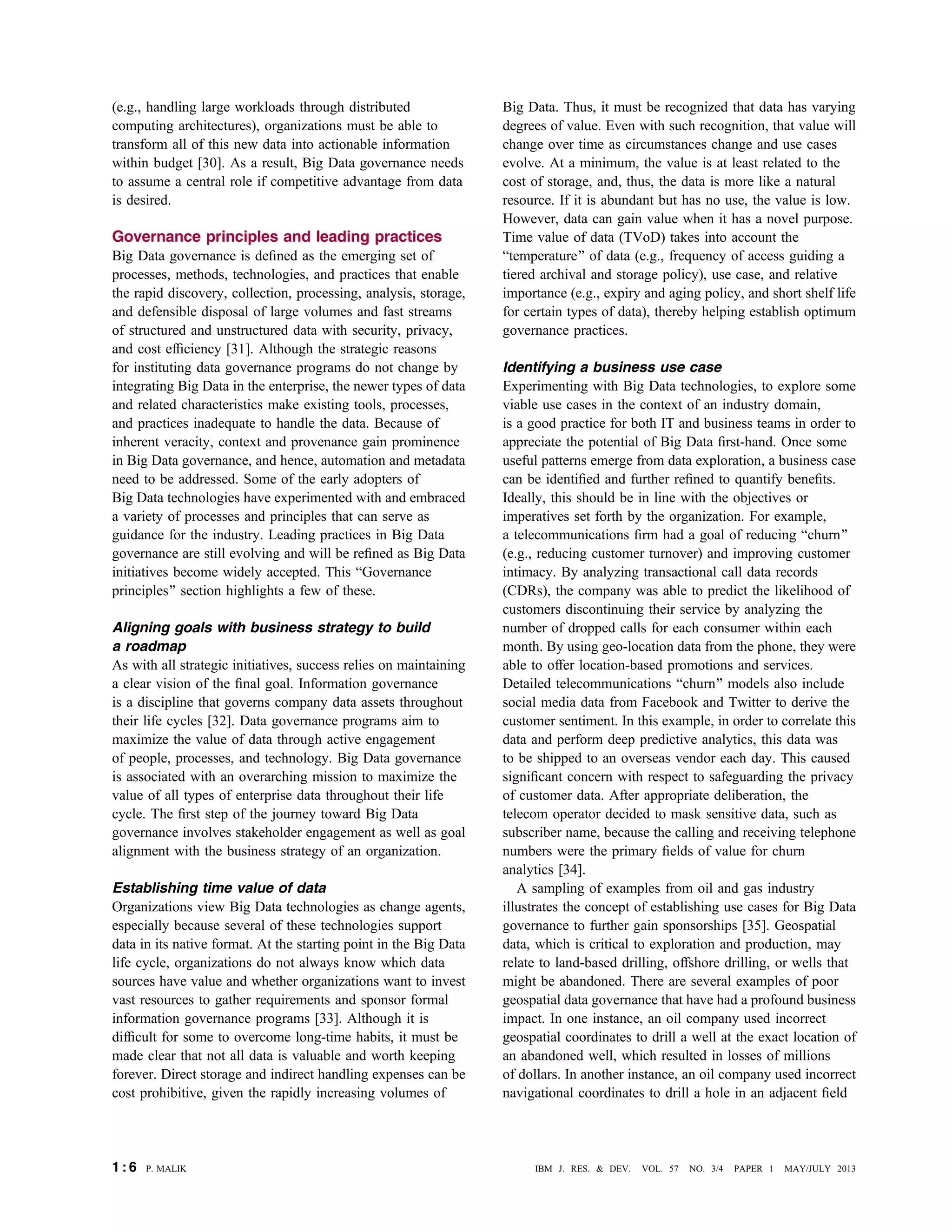 (e.g., handling large workloads through distributed
computing architectures), organizations must be able to
transform all of this new data into actionable information
within budget [30]. As a result, Big Data governance needs
to assume a central role if competitive advantage from data
is desired.
Governance principles and leading practices
Big Data governance is deﬁned as the emerging set of
processes, methods, technologies, and practices that enable
the rapid discovery, collection, processing, analysis, storage,
and defensible disposal of large volumes and fast streams
of structured and unstructured data with security, privacy,
and cost efﬁciency [31]. Although the strategic reasons
for instituting data governance programs do not change by
integrating Big Data in the enterprise, the newer types of data
and related characteristics make existing tools, processes,
and practices inadequate to handle the data. Because of
inherent veracity, context and provenance gain prominence
in Big Data governance, and hence, automation and metadata
need to be addressed. Some of the early adopters of
Big Data technologies have experimented with and embraced
a variety of processes and principles that can serve as
guidance for the industry. Leading practices in Big Data
governance are still evolving and will be reﬁned as Big Data
initiatives become widely accepted. This BGovernance
principles[ section highlights a few of these.
Aligning goals with business strategy to build
a roadmap
As with all strategic initiatives, success relies on maintaining
a clear vision of the ﬁnal goal. Information governance
is a discipline that governs company data assets throughout
their life cycles [32]. Data governance programs aim to
maximize the value of data through active engagement
of people, processes, and technology. Big Data governance
is associated with an overarching mission to maximize the
value of all types of enterprise data throughout their life
cycle. The ﬁrst step of the journey toward Big Data
governance involves stakeholder engagement as well as goal
alignment with the business strategy of an organization.
Establishing time value of data
Organizations view Big Data technologies as change agents,
especially because several of these technologies support
data in its native format. At the starting point in the Big Data
life cycle, organizations do not always know which data
sources have value and whether organizations want to invest
vast resources to gather requirements and sponsor formal
information governance programs [33]. Although it is
difﬁcult for some to overcome long-time habits, it must be
made clear that not all data is valuable and worth keeping
forever. Direct storage and indirect handling expenses can be
cost prohibitive, given the rapidly increasing volumes of
Big Data. Thus, it must be recognized that data has varying
degrees of value. Even with such recognition, that value will
change over time as circumstances change and use cases
evolve. At a minimum, the value is at least related to the
cost of storage, and, thus, the data is more like a natural
resource. If it is abundant but has no use, the value is low.
However, data can gain value when it has a novel purpose.
Time value of data (TVoD) takes into account the
Btemperature[ of data (e.g., frequency of access guiding a
tiered archival and storage policy), use case, and relative
importance (e.g., expiry and aging policy, and short shelf life
for certain types of data), thereby helping establish optimum
governance practices.
Identifying a business use case
Experimenting with Big Data technologies, to explore some
viable use cases in the context of an industry domain,
is a good practice for both IT and business teams in order to
appreciate the potential of Big Data ﬁrst-hand. Once some
useful patterns emerge from data exploration, a business case
can be identiﬁed and further reﬁned to quantify beneﬁts.
Ideally, this should be in line with the objectives or
imperatives set forth by the organization. For example,
a telecommunications ﬁrm had a goal of reducing Bchurn[
(e.g., reducing customer turnover) and improving customer
intimacy. By analyzing transactional call data records
(CDRs), the company was able to predict the likelihood of
customers discontinuing their service by analyzing the
number of dropped calls for each consumer within each
month. By using geo-location data from the phone, they were
able to offer location-based promotions and services.
Detailed telecommunications Bchurn[ models also include
social media data from Facebook and Twitter to derive the
customer sentiment. In this example, in order to correlate this
data and perform deep predictive analytics, this data was
to be shipped to an overseas vendor each day. This caused
signiﬁcant concern with respect to safeguarding the privacy
of customer data. After appropriate deliberation, the
telecom operator decided to mask sensitive data, such as
subscriber name, because the calling and receiving telephone
numbers were the primary ﬁelds of value for churn
analytics [34].
A sampling of examples from oil and gas industry
illustrates the concept of establishing use cases for Big Data
governance to further gain sponsorships [35]. Geospatial
data, which is critical to exploration and production, may
relate to land-based drilling, offshore drilling, or wells that
might be abandoned. There are several examples of poor
geospatial data governance that have had a profound business
impact. In one instance, an oil company used incorrect
geospatial coordinates to drill a well at the exact location of
an abandoned well, which resulted in losses of millions
of dollars. In another instance, an oil company used incorrect
navigational coordinates to drill a hole in an adjacent ﬁeld
1 : 6 P. MALIK IBM J. RES. & DEV. VOL. 57 NO. 3/4 PAPER 1 MAY/JULY 2013
 