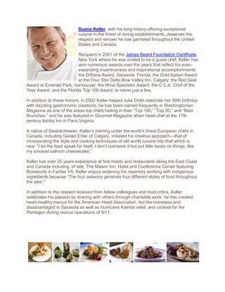 Duane Keller, with his long history offering exceptional
                             cuisine in the finest of dining establishments, deserves the
                             respect and renown he has garnered throughout the United
                             States and Canada.

                          Recipient in 2001 of the James Beard Foundation Certificate,
                          New York where he was invited to be a guest chef, Keller has
                          won numerous awards over the years that reflect his ever-
                          expanding inventiveness and inspirational accomplishments:
                          the DiRona Award, Sarasota, Florida; the Gold Spoon Award
                          at the Four Star Delta Bow Valley Inn, Calgary; the Red Seal
Award at Emerald Park, Vancouver; the Wine Spectator Award; the C.C.A. Chef of the
Year Award; and the Florida Top 100 Award, to name just a few.

In addition to these honors, in 2002 Keller helped Julia Child celebrate her 90th birthday
with dazzling gastronomic creations; he has been named frequently in Washingtonian
Magazine as one of the areas top chefs hailing in their “Top 100,” “Top 50,” and “Best
Brunches,” and he was featured in Gourmet Magazine when head chef at the 17th
century Ashby Inn in Paris,Virginia.

A native of Saskatchewan, Keller’s training under the world’s finest European chefs in
Canada, including Gerald Ehler of Calgary, initiated his creative approach—that of
incorporating the style and cooking techniques of old world cuisine into that which is
new: “I let the food speak for itself; I don’t overwork it but put little twists on things, like
my smoked salmon cheesecake.”

Keller has over 25 years experience at fine hotels and restaurants along the East Coast
and Canada including, of late, The Mason Inn, Hotel and Conference Center featuring
Boxwoods in Fairfax VA. Keller enjoys widening his repertory working with indigenous
ingredients because “The four seasons generate four different styles of food throughout
the year."

In addition to the respect received from fellow colleagues and food critics, Keller
celebrates his passion by sharing with others through charitable work: he has created
heart-healthy menus for the American Heart Association, fed the homeless and
disadvantaged in Sarasota as well as Hurricane Katrina relief, and cooked for the
Pentagon during rescue operations of 9/11.
 