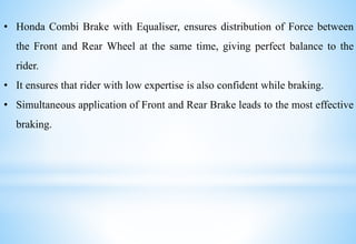 • Honda Combi Brake with Equaliser, ensures distribution of Force between
the Front and Rear Wheel at the same time, giving perfect balance to the
rider.
• It ensures that rider with low expertise is also confident while braking.
• Simultaneous application of Front and Rear Brake leads to the most effective
braking.
 