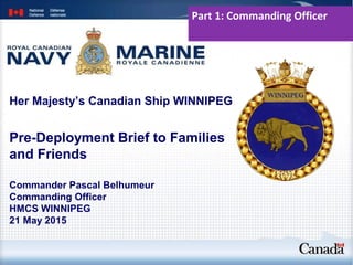 Her Majesty’s Canadian Ship WINNIPEG
Commander Pascal Belhumeur
Commanding Officer
HMCS WINNIPEG
21 May 2015
Pre-Deployment Brief to Families
and Friends
Part 1: Commanding Officer
 