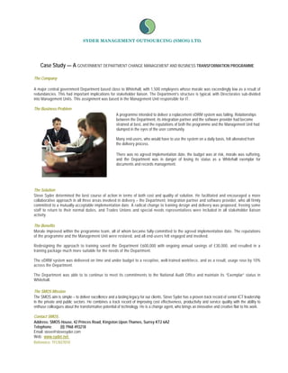 SYDER MANAGEMENT OUTSOURCING (SMOS) LTD.




    Case Study — A GOVERNMENT DEPARTMENT CHANGE MANAGEMENT AND BUSINESS TRANSFORMATION PROGRAMME

The Company

A major central government Department based close to Whitehall, with 1,500 employees whose morale was exceedingly low as a result of
redundancies. This had important implications for stakeholder liaison. The Department’s structure is typical, with Directorates sub-divided
into Management Units. This assignment was based in the Management Unit responsible for IT.

The Business Problem
                                                     A programme intended to deliver a replacement eDRM system was failing. Relationships
                                                     between the Department, its integration partner and the software provider had become
                                                     strained at best, and the reputations of both the programme and the Management Unit had
                                                     slumped in the eyes of the user community.

                                                     Many end-users, who would have to use the system on a daily basis, felt alienated from
                                                     the delivery process.

                                                     There was no agreed implementation date, the budget was at risk, morale was suffering,
                                                     and the Department was in danger of losing its status as a Whitehall exemplar for
                                                     documents and records management.




The Solution
Steve Syder determined the best course of action in terms of both cost and quality of solution. He facilitated and encouraged a more
collaborative approach in all three areas involved in delivery – the Department, integration partner and software provider, who all firmly
committed to a mutually-acceptable implementation date. A radical change to training design and delivery was proposed, freeing some
staff to return to their normal duties, and Trades Unions and special needs representatives were included in all stakeholder liaison
activity.

The Benefits
Morale improved within the programme team, all of whom became fully-committed to the agreed implementation date. The reputations
of the programme and the Management Unit were restored, and all end-users felt engaged and involved.

Redesigning the approach to training saved the Department £600,000 with ongoing annual savings of £30,000, and resulted in a
training package much more suitable for the needs of the Department.

The eDRM system was delivered on time and under budget to a receptive, well-trained workforce, and as a result, usage rose by 10%
across the Department.

The Department was able to to continue to meet its commitments to the National Audit Office and maintain its “Exemplar” status in
Whitehall.

The SMOS Mission
The SMOS aim is simple – to deliver excellence and a lasting legacy for our clients. Steve Syder has a proven track record of senior ICT leadership
in the private and public sectors. He combines a track record of improving cost effectiveness, productivity and service quality with the ability to
enthuse colleagues about the transformative potential of technology. He is a change agent, who brings an innovative and creative flair to his work.

Contact SMOS.
Address: SMOS House, 42 Princes Road, Kingston Upon Thames, Surrey KT2 6AZ
Telephone:      (0) 7968 493218
Email: steve@stevesyder.com
Web: www.syder.net
Reference: TFLN37010
 