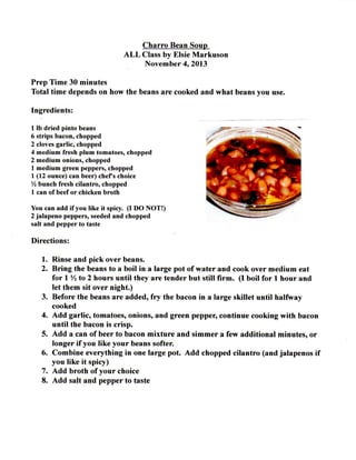 C h a r r o Bean Soup
A L L Class by Elsie M a r k u s o n
N o v e m b e r 4, 2013
P r e p T i m e 30 m i n u t e s
T o t a l t i m e depends on how the beans are cooked a n d w h a t beans y o u use.
Ingredients:
1 lb d r i e d pinto beans
6 strips b a c o n , chopped
2 cloves g a r l i c , chopped
4 m e d i u m fresh p l u m tomatoes, chopped
2 m e d i u m onions, chopped
1 m e d i u m green p e p p e r s , chopped
1 (12 ounce) c a n b e e r ) c h e f s choice
b u n c h fresh c i l a n t r o , chopped
1 c a n of beef or c h i c k e n broth
Y o u c a n a d d i f y o u like it spicy. ( I D O N O T ! )
2 j a l a p e n o peppers, seeded a n d chopped
salt a n d p e p p e r to taste

Directions:
1. Rinse a n d p i c k over beans.
2. B r i n g the beans to a b o i l i n a large p o t o f w a t e r a n d c o o k over m e d i u m eat
f o r 1 Yi to 2 h o u r s u n t i l they are t e n d e r b u t s t i l l f i r m . ( I b o i l f o r 1 h o u r a n d
let t h e m sit over n i g h t . )
3. Before the beans are a d d e d , f r y the bacon i n a large s k i l l e t u n t i l h a l f w a y
cooked
4. A d d g a r l i c , tomatoes, onions, a n d green pepper, c o n t i n u e c o o k i n g w i t h bacon
u n t i l the bacon is c r i s p .
5. A d d a can o f beer t o bacon m i x t u r e a n d s i m m e r a few a d d i t i o n a l m i n u t e s , o r
l o n g e r i f y o u l i k e y o u r beans softer.
6. C o m b i n e e v e r y t h i n g i n one large p o t . A d d c h o p p e d c i l a n t r o ( a n d j a i a p e n o s i f
y o u l i k e i t spicy)
7. A d d b r o t h o f y o u r choice
8. A d d salt a n d p e p p e r t o taste

 
