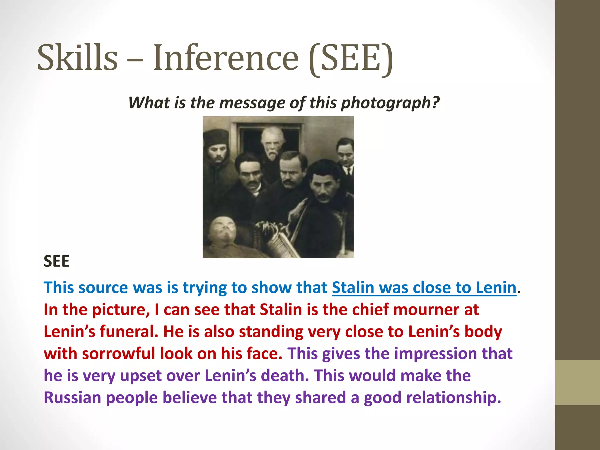 Skills – Inference (SEE)
What is the message of this photograph?
SEE
This source was is trying to show that Stalin was close to Lenin.
In the picture, I can see that Stalin is the chief mourner at
Lenin’s funeral. He is also standing very close to Lenin’s body
with sorrowful look on his face. This gives the impression that
he is very upset over Lenin’s death. This would make the
Russian people believe that they shared a good relationship.
 
