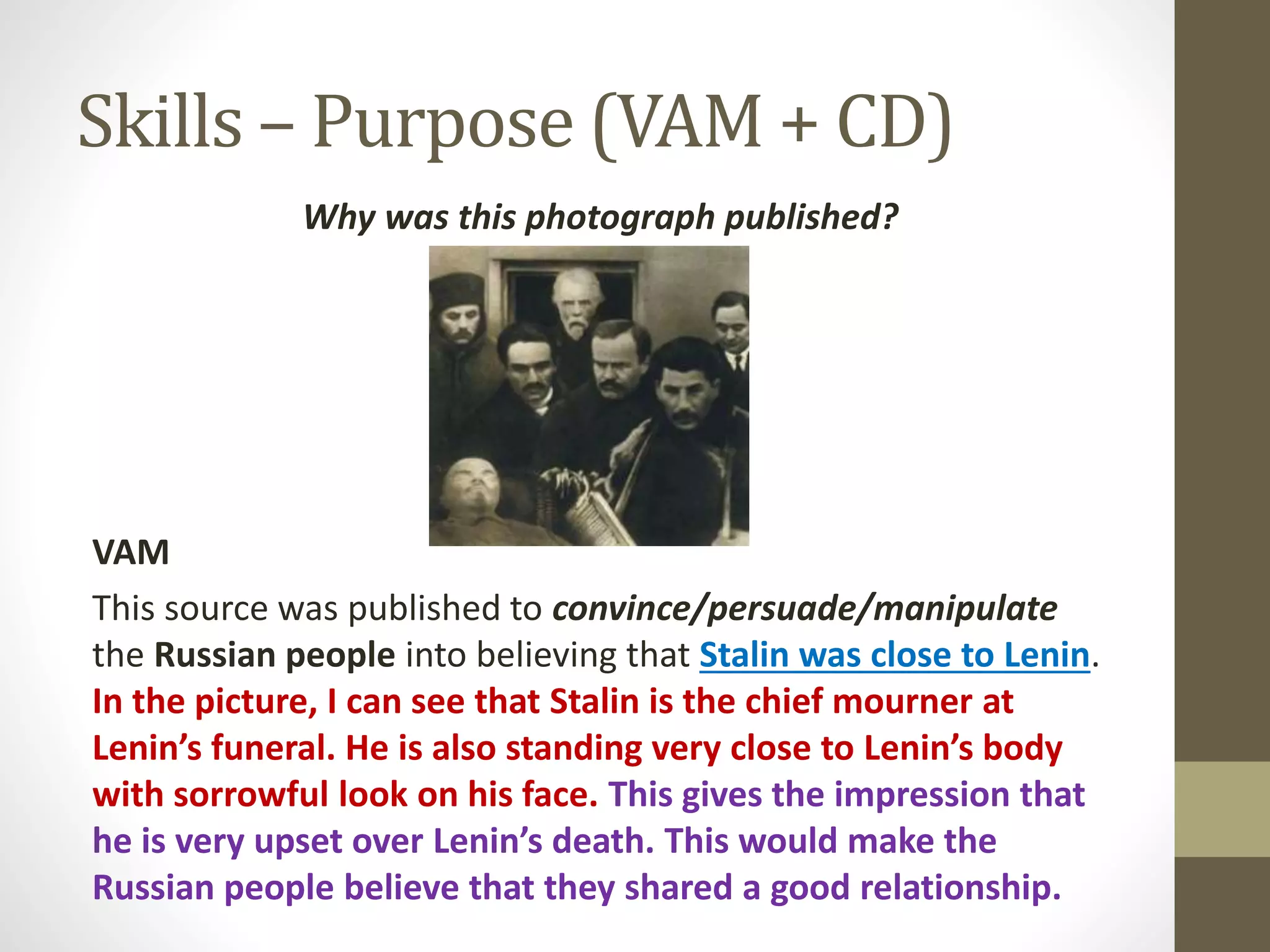 Skills – Purpose (VAM + CD)
Why was this photograph published?
VAM
This source was published to convince/persuade/manipulate
the Russian people into believing that Stalin was close to Lenin.
In the picture, I can see that Stalin is the chief mourner at
Lenin’s funeral. He is also standing very close to Lenin’s body
with sorrowful look on his face. This gives the impression that
he is very upset over Lenin’s death. This would make the
Russian people believe that they shared a good relationship.
 