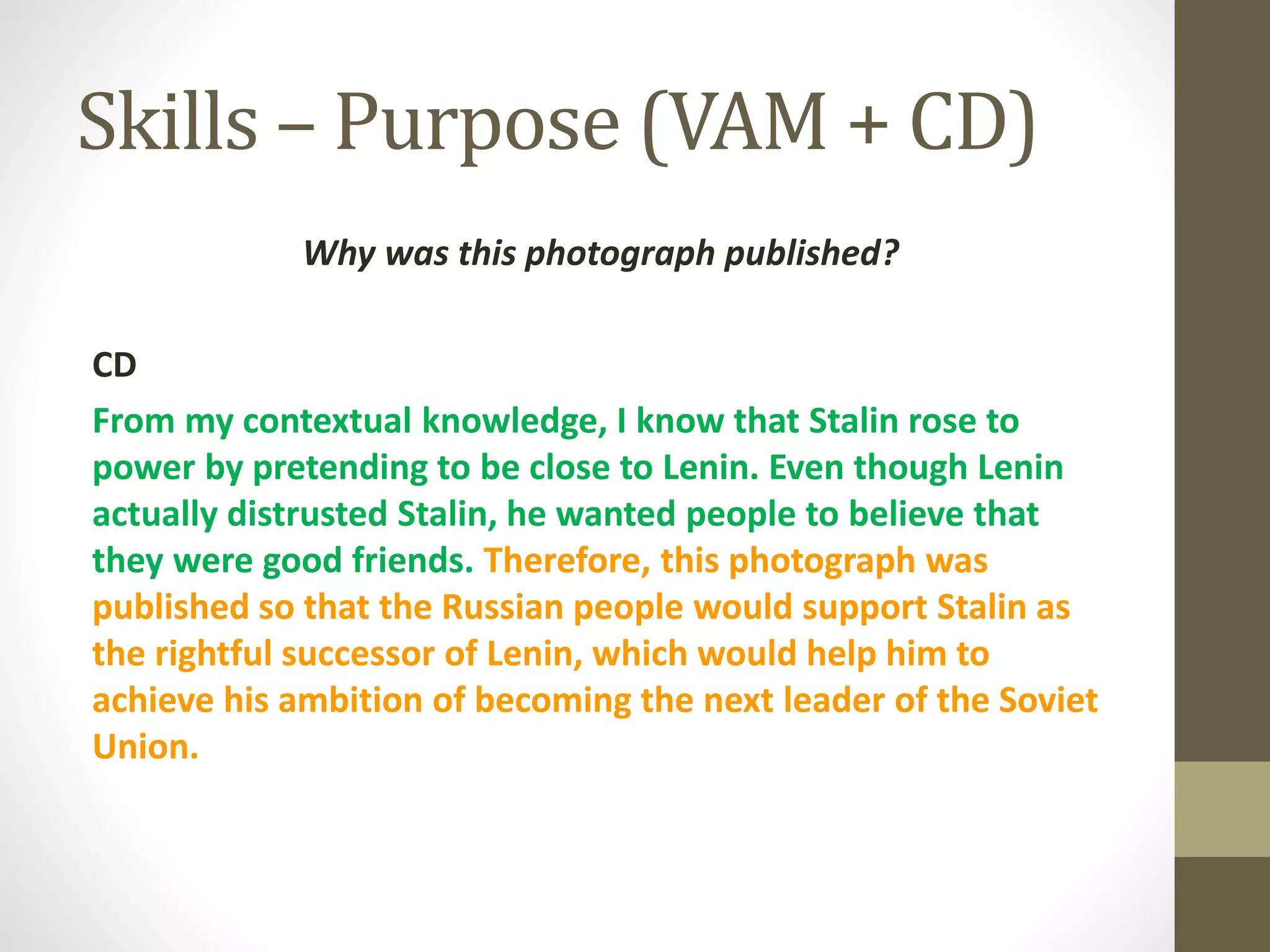 Skills – Purpose (VAM + CD)
Why was this photograph published?
CD
From my contextual knowledge, I know that Stalin rose to
power by pretending to be close to Lenin. Even though Lenin
actually distrusted Stalin, he wanted people to believe that
they were good friends. Therefore, this photograph was
published so that the Russian people would support Stalin as
the rightful successor of Lenin, which would help him to
achieve his ambition of becoming the next leader of the Soviet
Union.
 