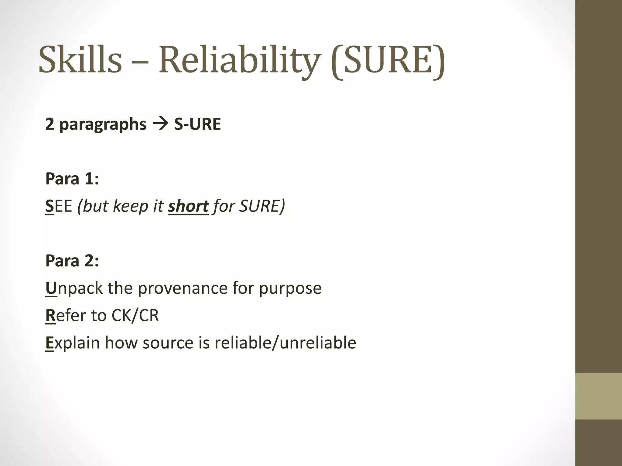 Skills – Reliability (SURE)
2 paragraphs  S-URE
Para 1:
SEE (but keep it short for SURE)
Para 2:
Unpack the provenance for purpose
Refer to CK/CR
Explain how source is reliable/unreliable
 
