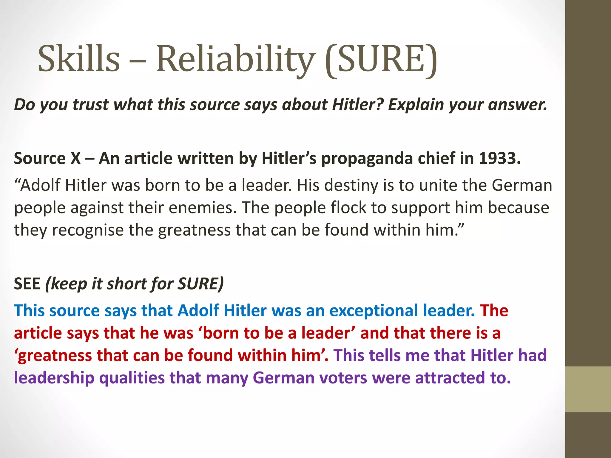 Skills – Reliability (SURE)
Do you trust what this source says about Hitler? Explain your answer.
Source X – An article written by Hitler’s propaganda chief in 1933.
“Adolf Hitler was born to be a leader. His destiny is to unite the German
people against their enemies. The people flock to support him because
they recognise the greatness that can be found within him.”
SEE (keep it short for SURE)
This source says that Adolf Hitler was an exceptional leader. The
article says that he was ‘born to be a leader’ and that there is a
‘greatness that can be found within him’. This tells me that Hitler had
leadership qualities that many German voters were attracted to.
 