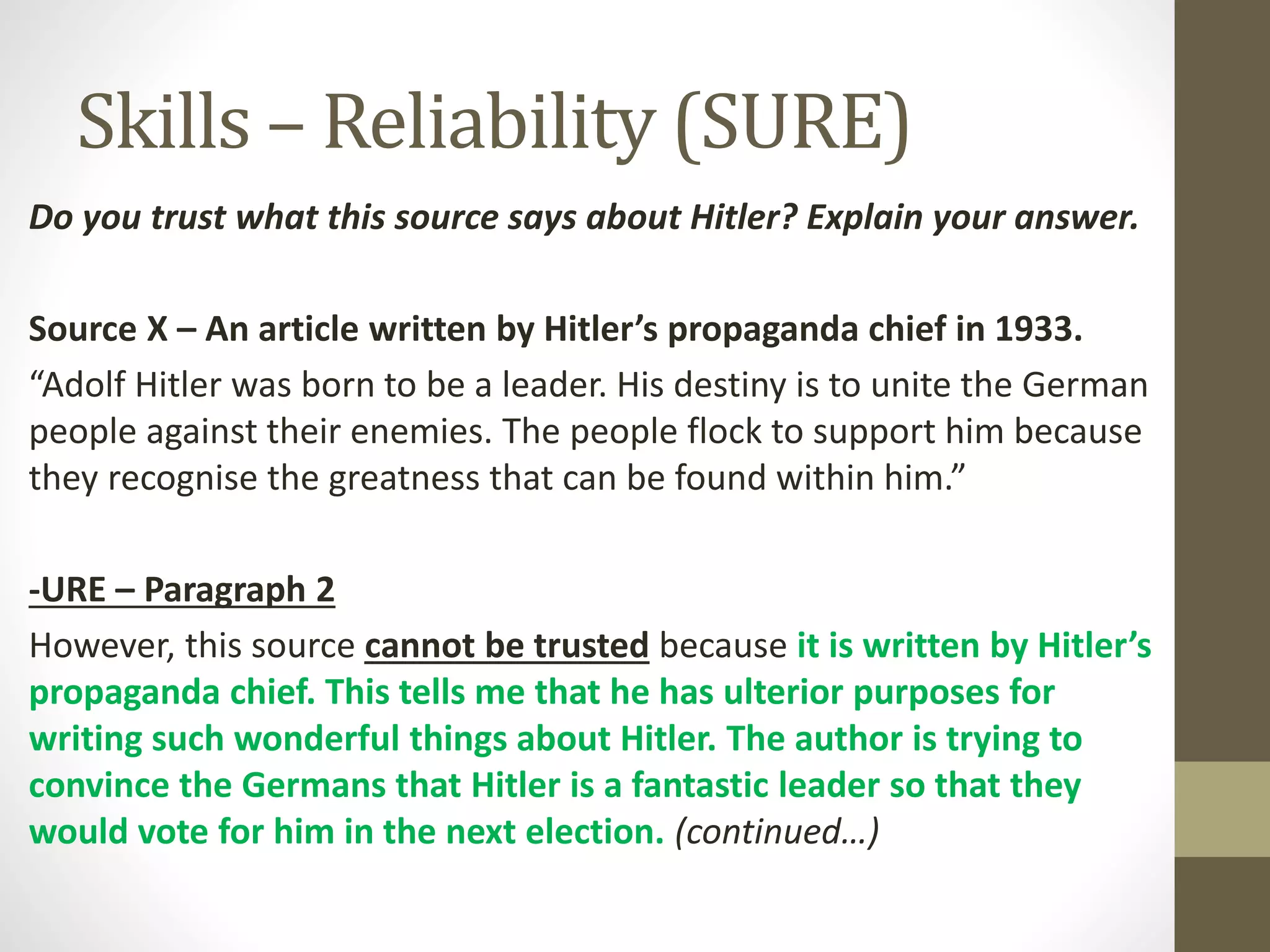 Skills – Reliability (SURE)
Do you trust what this source says about Hitler? Explain your answer.
Source X – An article written by Hitler’s propaganda chief in 1933.
“Adolf Hitler was born to be a leader. His destiny is to unite the German
people against their enemies. The people flock to support him because
they recognise the greatness that can be found within him.”
-URE – Paragraph 2
However, this source cannot be trusted because it is written by Hitler’s
propaganda chief. This tells me that he has ulterior purposes for
writing such wonderful things about Hitler. The author is trying to
convince the Germans that Hitler is a fantastic leader so that they
would vote for him in the next election. (continued…)
 