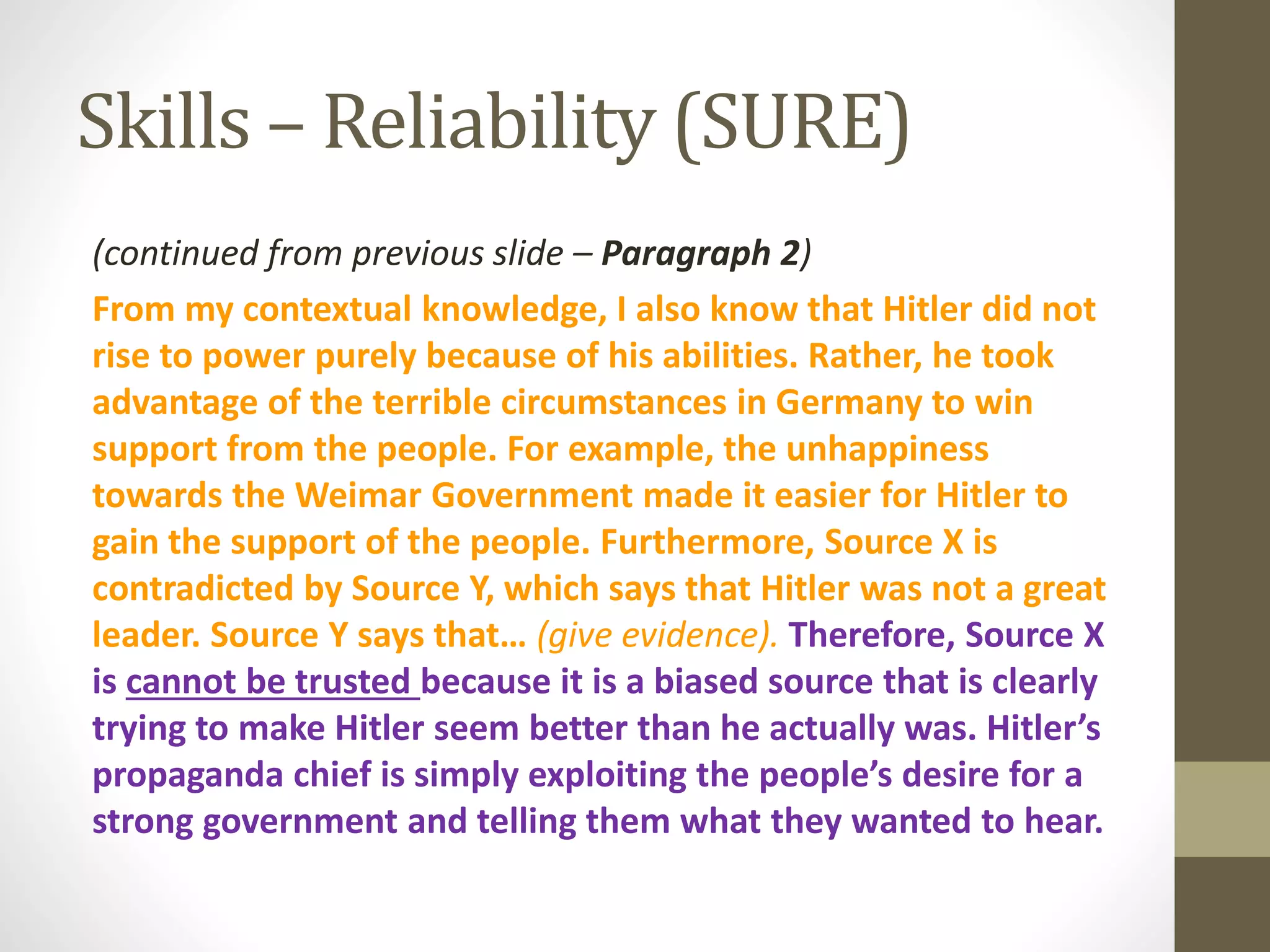 Skills – Reliability (SURE)
(continued from previous slide – Paragraph 2)
From my contextual knowledge, I also know that Hitler did not
rise to power purely because of his abilities. Rather, he took
advantage of the terrible circumstances in Germany to win
support from the people. For example, the unhappiness
towards the Weimar Government made it easier for Hitler to
gain the support of the people. Furthermore, Source X is
contradicted by Source Y, which says that Hitler was not a great
leader. Source Y says that… (give evidence). Therefore, Source X
is cannot be trusted because it is a biased source that is clearly
trying to make Hitler seem better than he actually was. Hitler’s
propaganda chief is simply exploiting the people’s desire for a
strong government and telling them what they wanted to hear.
 