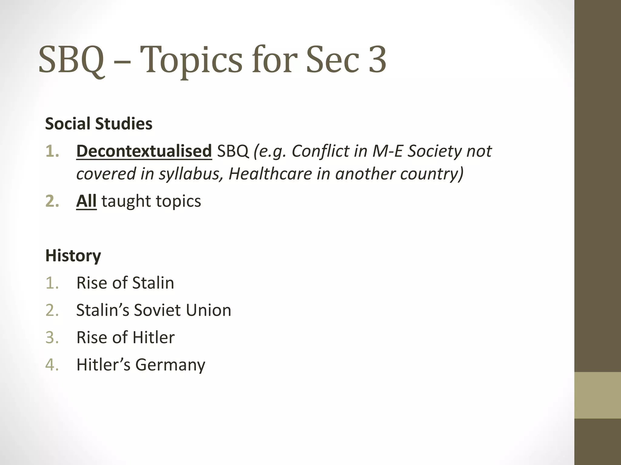 SBQ – Topics for Sec 3
Social Studies
1. Decontextualised SBQ (e.g. Conflict in M-E Society not
covered in syllabus, Healthcare in another country)
2. All taught topics
History
1. Rise of Stalin
2. Stalin’s Soviet Union
3. Rise of Hitler
4. Hitler’s Germany
 