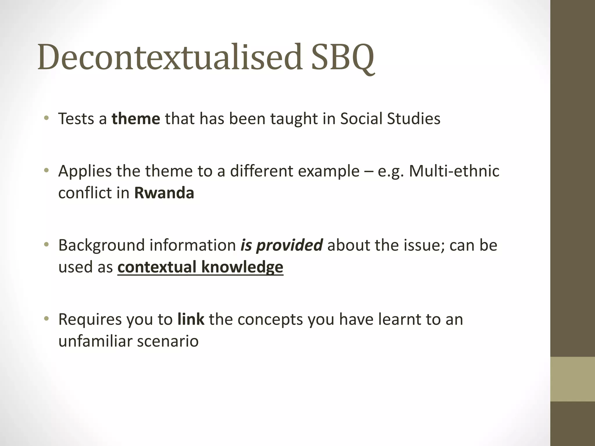 Decontextualised SBQ
• Tests a theme that has been taught in Social Studies
• Applies the theme to a different example – e.g. Multi-ethnic
conflict in Rwanda
• Background information is provided about the issue; can be
used as contextual knowledge
• Requires you to link the concepts you have learnt to an
unfamiliar scenario
 