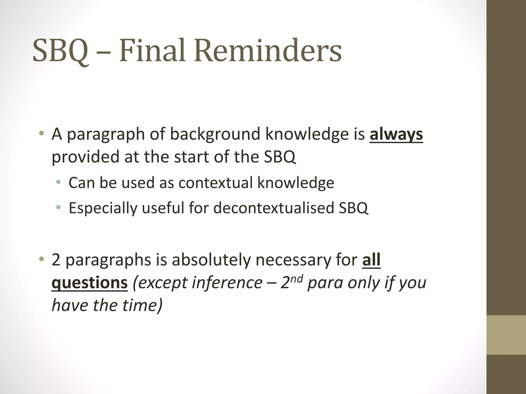 SBQ – Final Reminders
• A paragraph of background knowledge is always
provided at the start of the SBQ
• Can be used as contextual knowledge
• Especially useful for decontextualised SBQ
• 2 paragraphs is absolutely necessary for all
questions (except inference – 2nd para only if you
have the time)
 