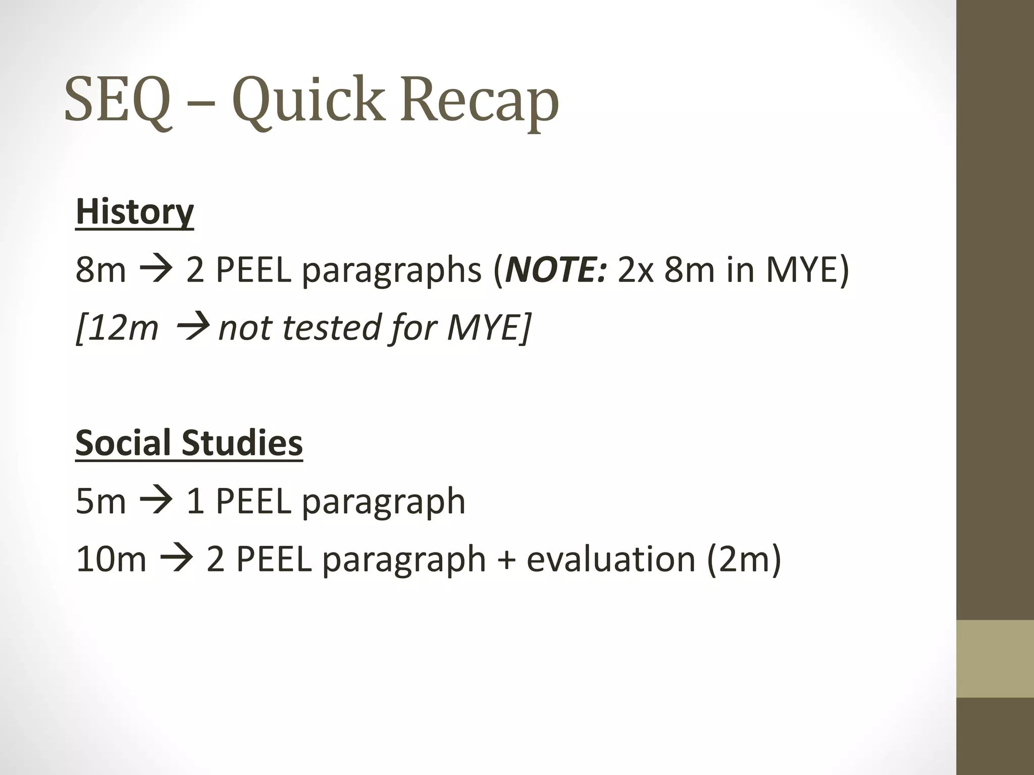 SEQ – Quick Recap
History
8m  2 PEEL paragraphs (NOTE: 2x 8m in MYE)
[12m  not tested for MYE]
Social Studies
5m  1 PEEL paragraph
10m  2 PEEL paragraph + evaluation (2m)
 