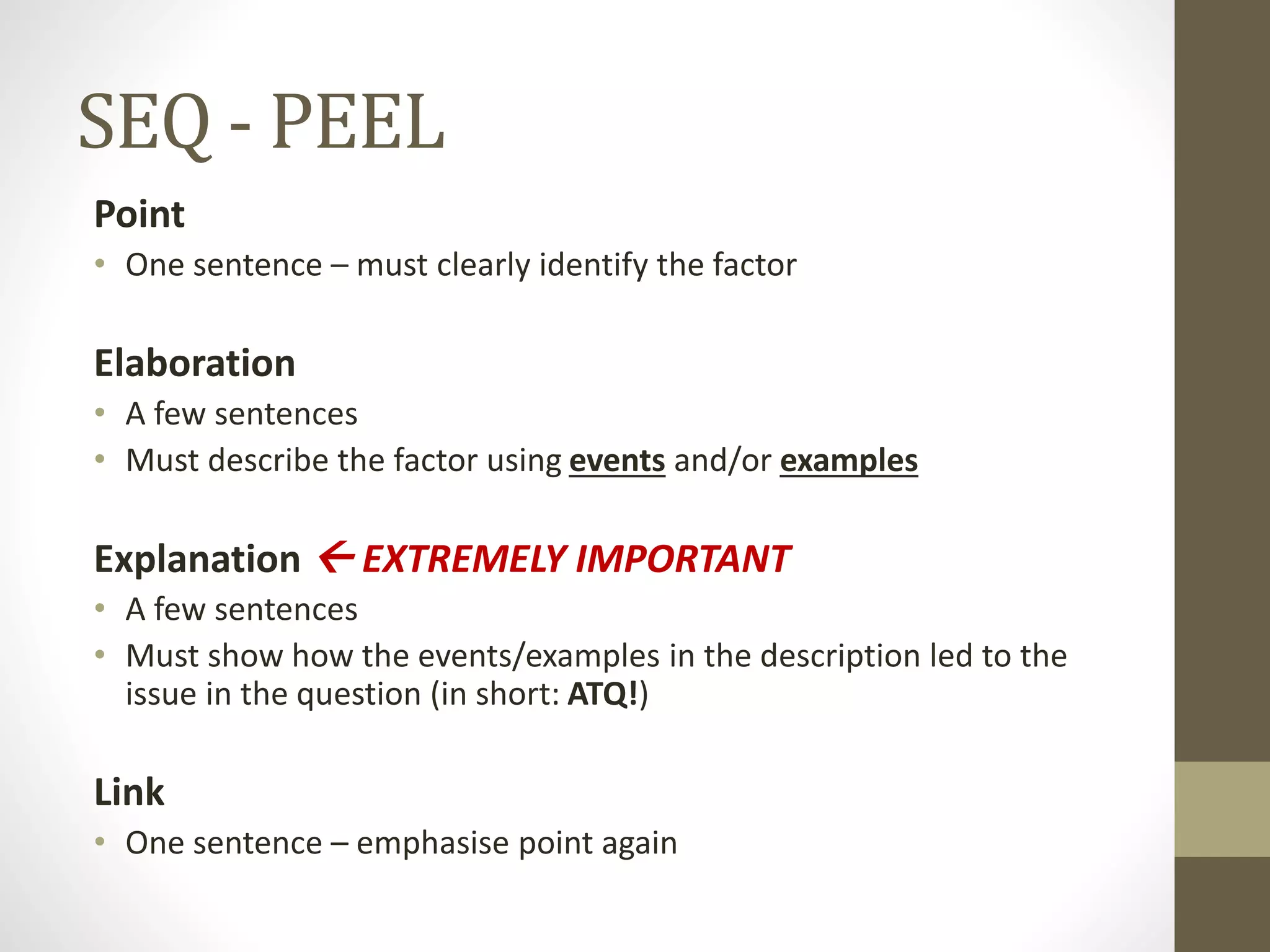 SEQ - PEEL
Point
• One sentence – must clearly identify the factor
Elaboration
• A few sentences
• Must describe the factor using events and/or examples
Explanation  EXTREMELY IMPORTANT
• A few sentences
• Must show how the events/examples in the description led to the
issue in the question (in short: ATQ!)
Link
• One sentence – emphasise point again
 