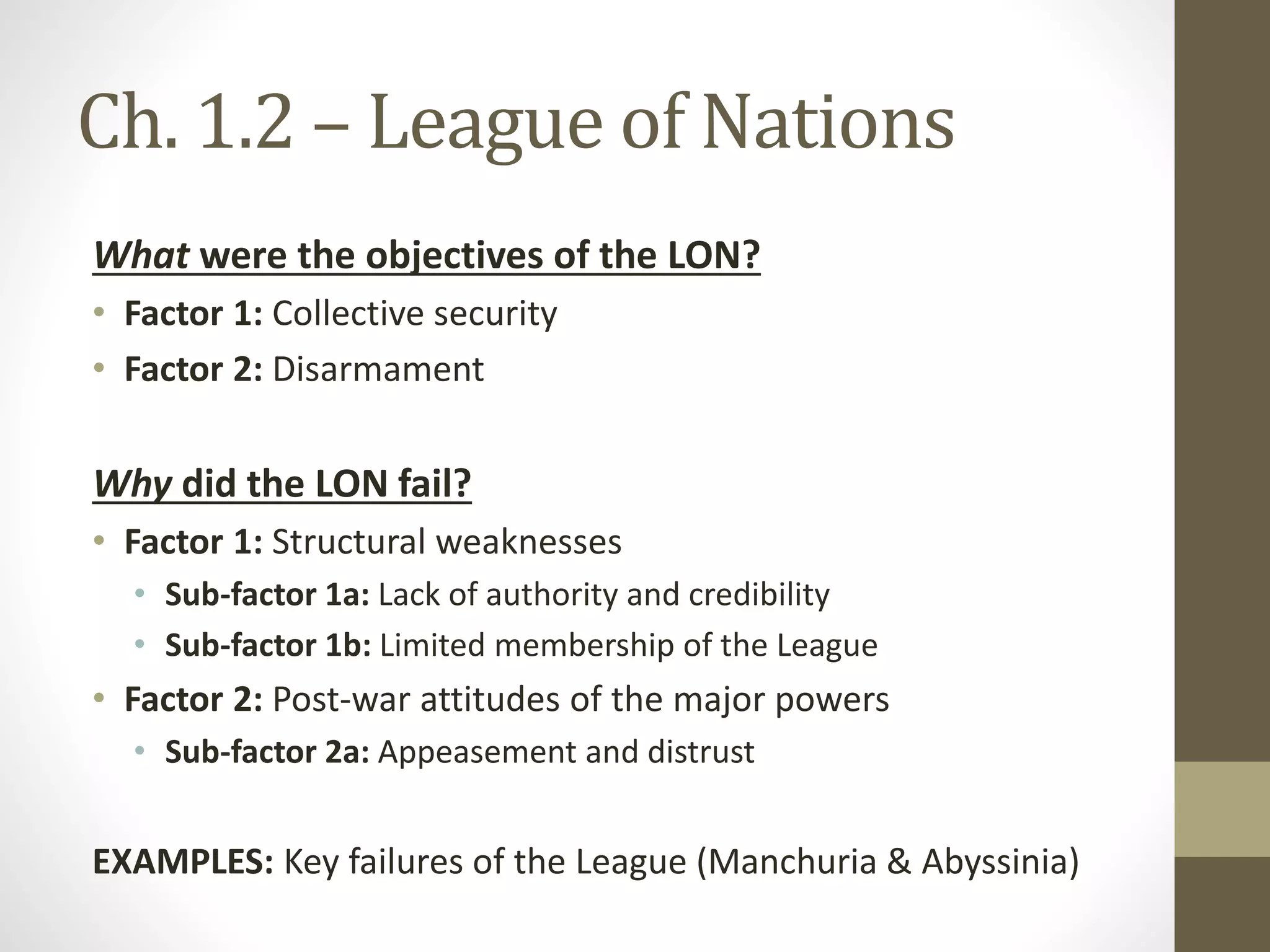Ch. 1.2 – League of Nations
What were the objectives of the LON?
• Factor 1: Collective security
• Factor 2: Disarmament
Why did the LON fail?
• Factor 1: Structural weaknesses
• Sub-factor 1a: Lack of authority and credibility
• Sub-factor 1b: Limited membership of the League
• Factor 2: Post-war attitudes of the major powers
• Sub-factor 2a: Appeasement and distrust
EXAMPLES: Key failures of the League (Manchuria & Abyssinia)
 