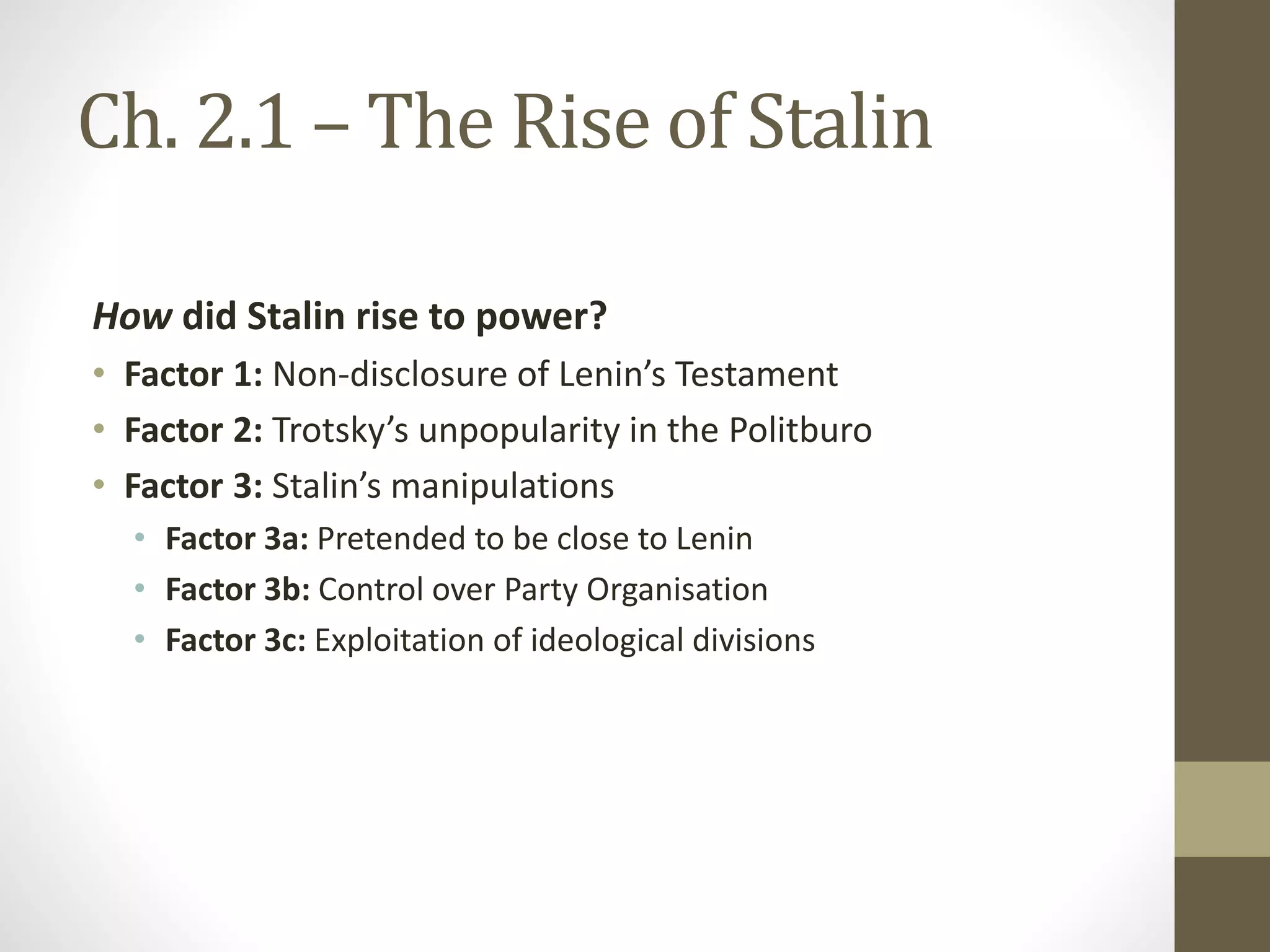 Ch. 2.1 – The Rise of Stalin
How did Stalin rise to power?
• Factor 1: Non-disclosure of Lenin’s Testament
• Factor 2: Trotsky’s unpopularity in the Politburo
• Factor 3: Stalin’s manipulations
• Factor 3a: Pretended to be close to Lenin
• Factor 3b: Control over Party Organisation
• Factor 3c: Exploitation of ideological divisions
 