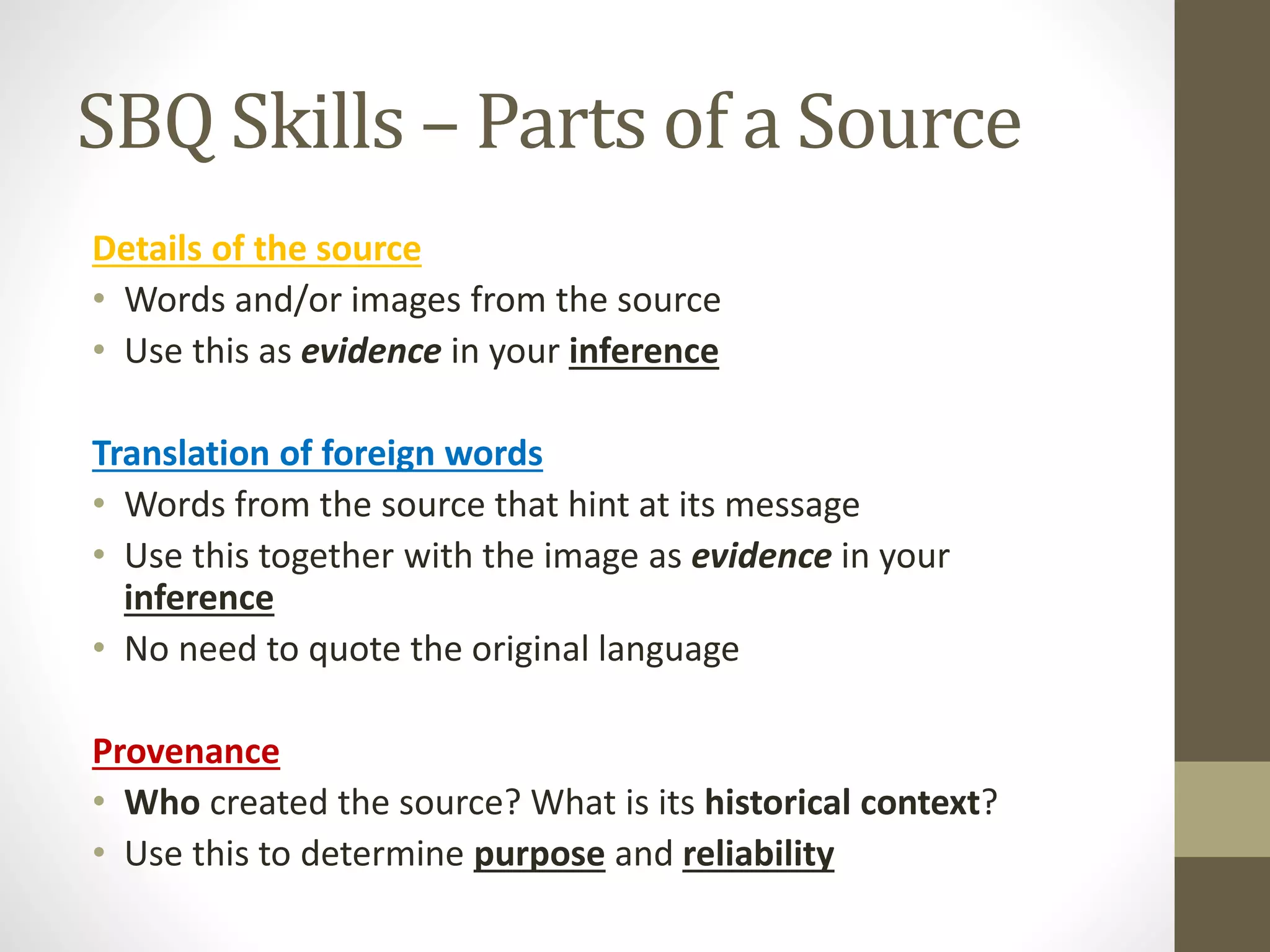 SBQ Skills – Parts of a Source
Details of the source
• Words and/or images from the source
• Use this as evidence in your inference
Translation of foreign words
• Words from the source that hint at its message
• Use this together with the image as evidence in your
inference
• No need to quote the original language
Provenance
• Who created the source? What is its historical context?
• Use this to determine purpose and reliability
 