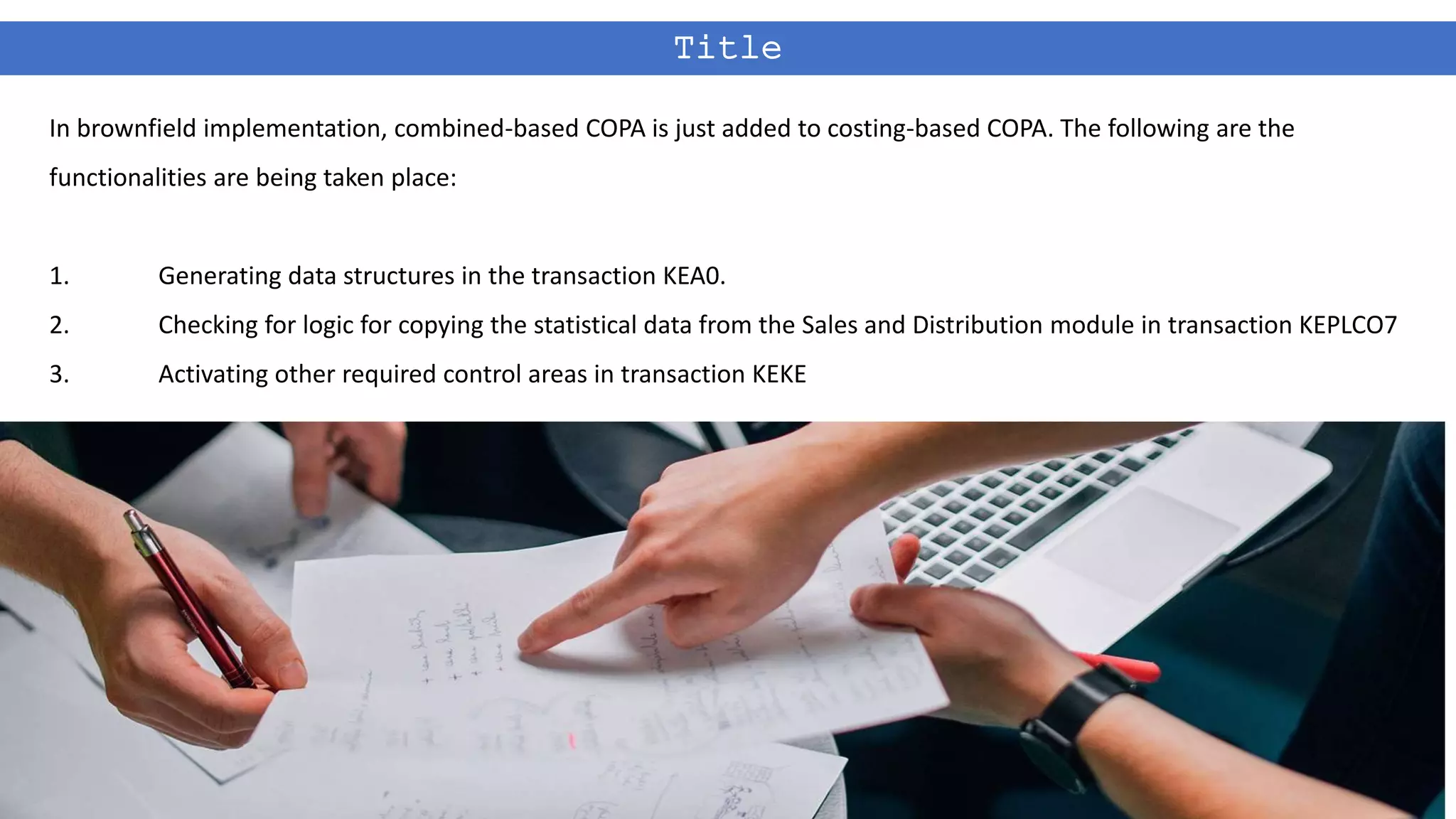Title
In brownfield implementation, combined-based COPA is just added to costing-based COPA. The following are the
functionalities are being taken place:
1. Generating data structures in the transaction KEA0.
2. Checking for logic for copying the statistical data from the Sales and Distribution module in transaction KEPLCO7
3. Activating other required control areas in transaction KEKE
 