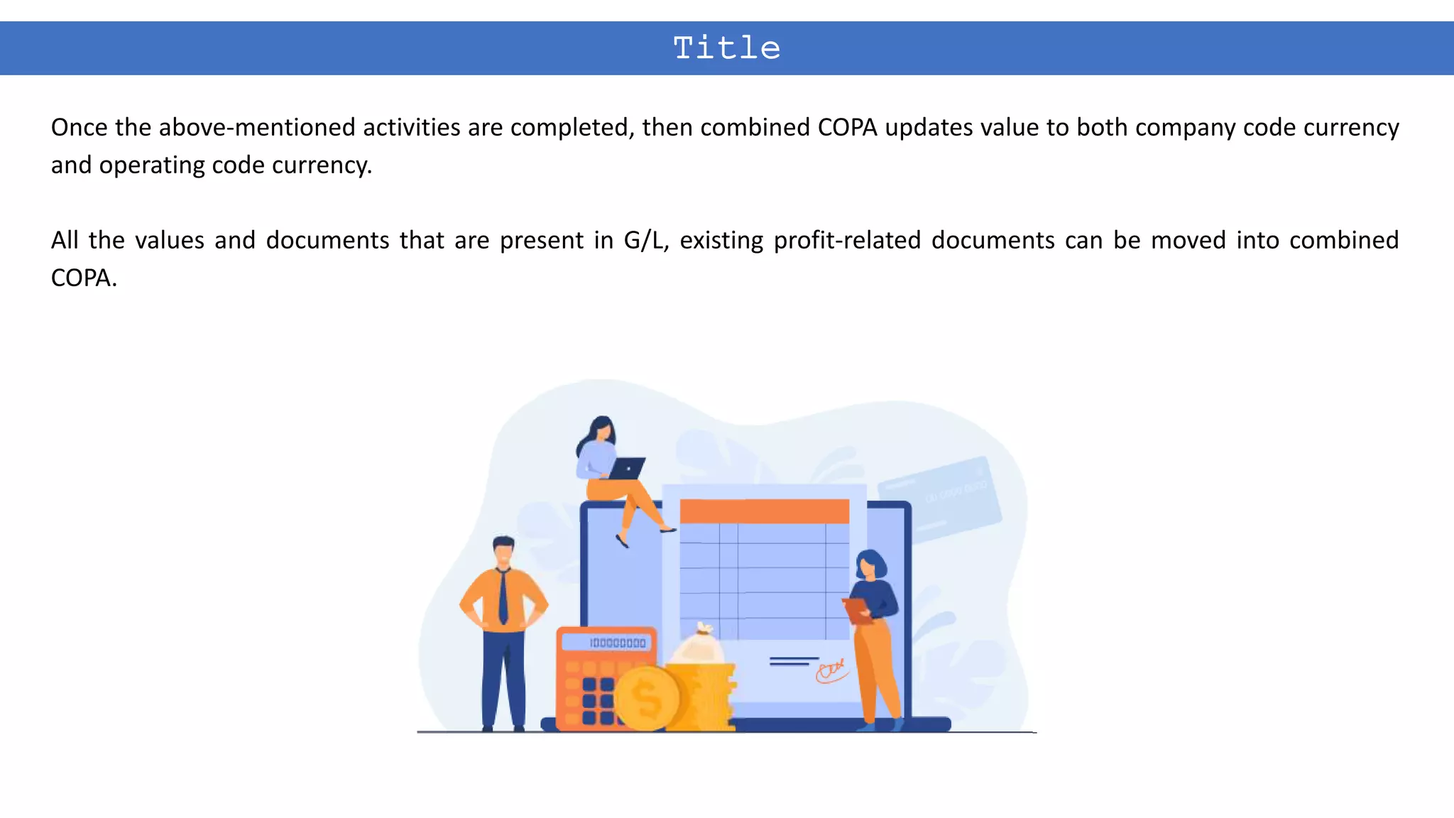 Title
Once the above-mentioned activities are completed, then combined COPA updates value to both company code currency
and operating code currency.
All the values and documents that are present in G/L, existing profit-related documents can be moved into combined
COPA.
 
