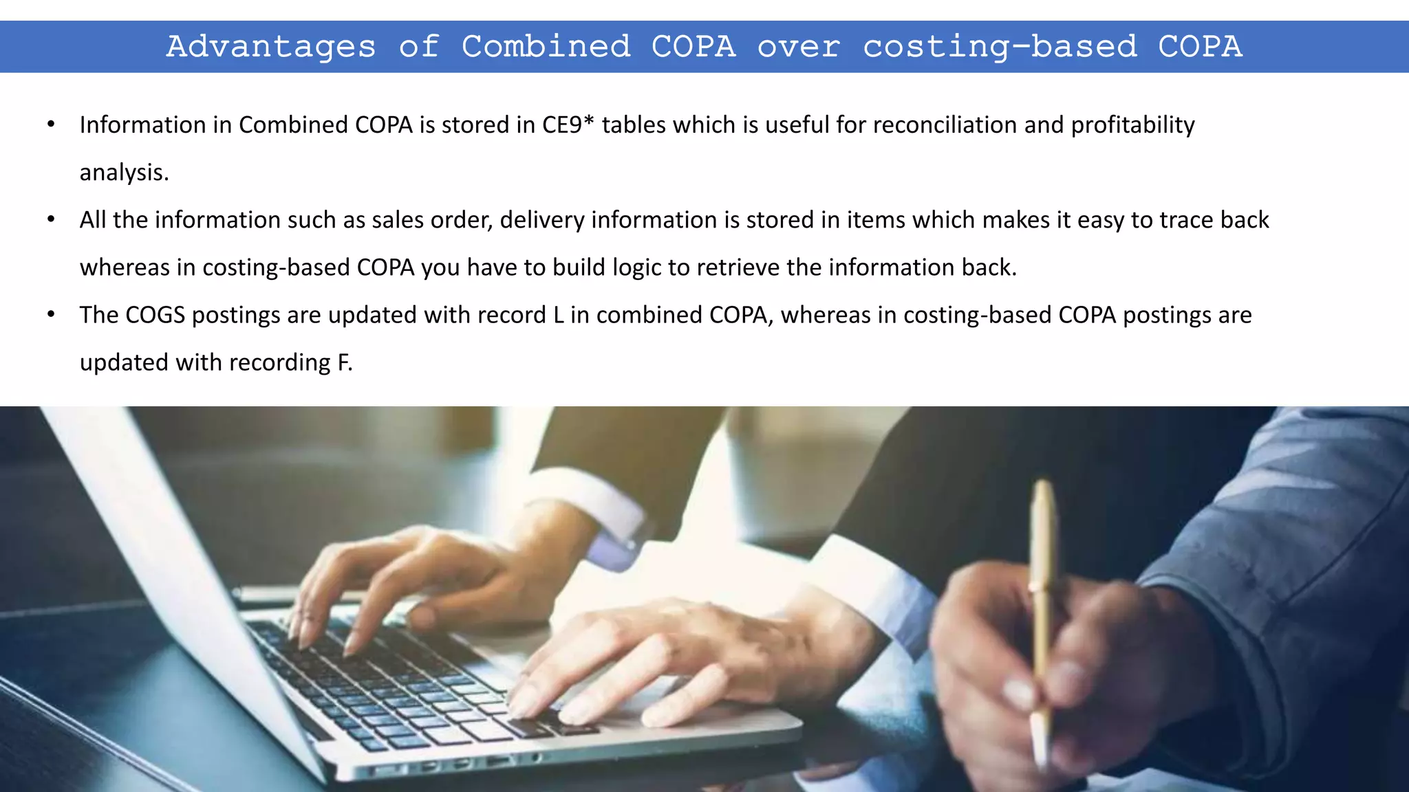 Advantages of Combined COPA over costing-based COPA
• Information in Combined COPA is stored in CE9* tables which is useful for reconciliation and profitability
analysis.
• All the information such as sales order, delivery information is stored in items which makes it easy to trace back
whereas in costing-based COPA you have to build logic to retrieve the information back.
• The COGS postings are updated with record L in combined COPA, whereas in costing-based COPA postings are
updated with recording F.
 