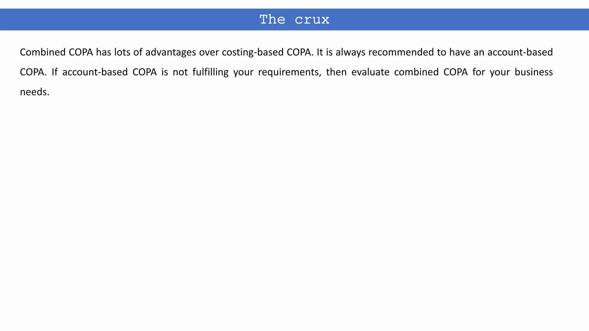 The crux
Combined COPA has lots of advantages over costing-based COPA. It is always recommended to have an account-based
COPA. If account-based COPA is not fulfilling your requirements, then evaluate combined COPA for your business
needs.
 