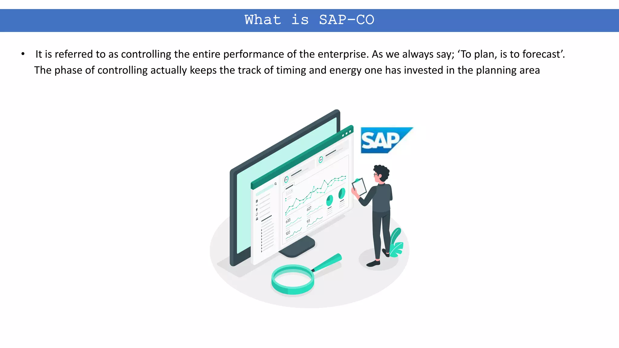 What is SAP-CO
• It is referred to as controlling the entire performance of the enterprise. As we always say; ‘To plan, is to forecast’.
The phase of controlling actually keeps the track of timing and energy one has invested in the planning area
 