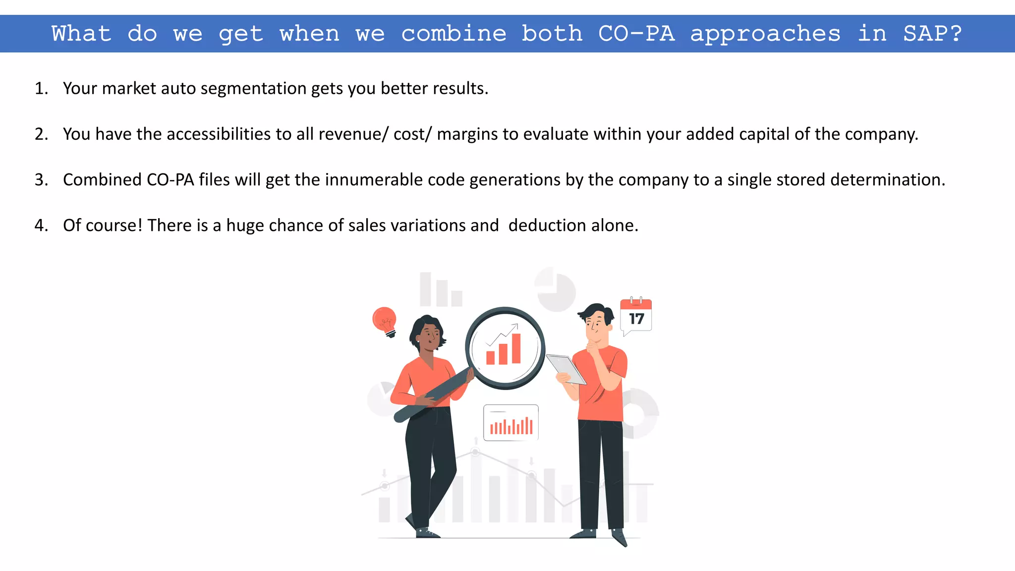 What do we get when we combine both CO-PA approaches in SAP?
1. Your market auto segmentation gets you better results.
2. You have the accessibilities to all revenue/ cost/ margins to evaluate within your added capital of the company.
3. Combined CO-PA files will get the innumerable code generations by the company to a single stored determination.
4. Of course! There is a huge chance of sales variations and deduction alone.
 